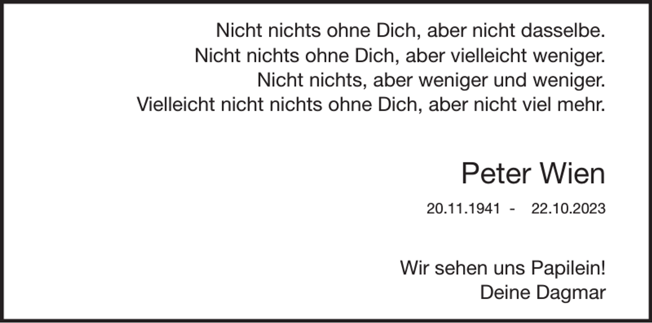 <p>Nicht nichts ohne Dich, aber nicht dasselbe.<br />Nicht nichts ohne Dich, aber vielleicht weniger.<br />Nicht nichts, aber weniger und weniger.<br />Vielleicht nicht nichts ohne Dich, aber nicht viel mehr.</p><p>Peter Wien<br />20.11.1941 -</p><p>22.10.2023</p><p>Wir sehen uns Papilein!<br />Deine Dagmar</p>