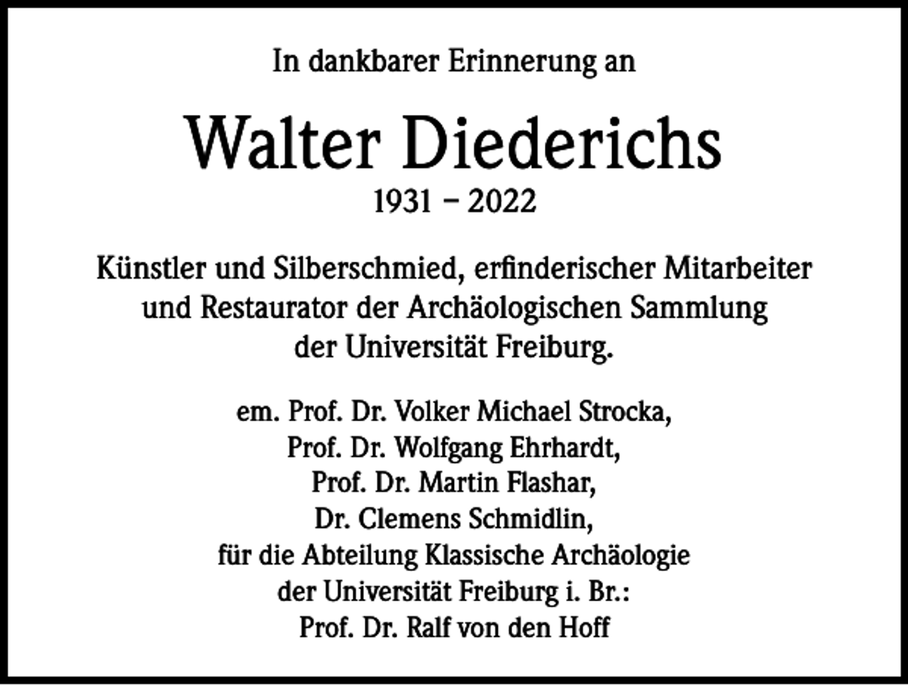 <p>In dankbarer Erinnerung an</p><p>Walter Diederichs<br />1931 – 2022</p><p>Künstler und Silberschmied, erfinderischer Mitarbeiter<br />und Restaurator der Archäologischen Sammlung<br />der Universität Freiburg.<br />em. Prof. Dr. Volker Michael Strocka,<br />Prof. Dr. Wolfgang Ehrhardt,<br />Prof. Dr. Martin Flashar,<br />Dr. Clemens Schmidlin,<br />für die Abteilung Klassische Archäologie<br />der Universität Freiburg i. Br.:<br />Prof. Dr. Ralf von den Hoff</p>