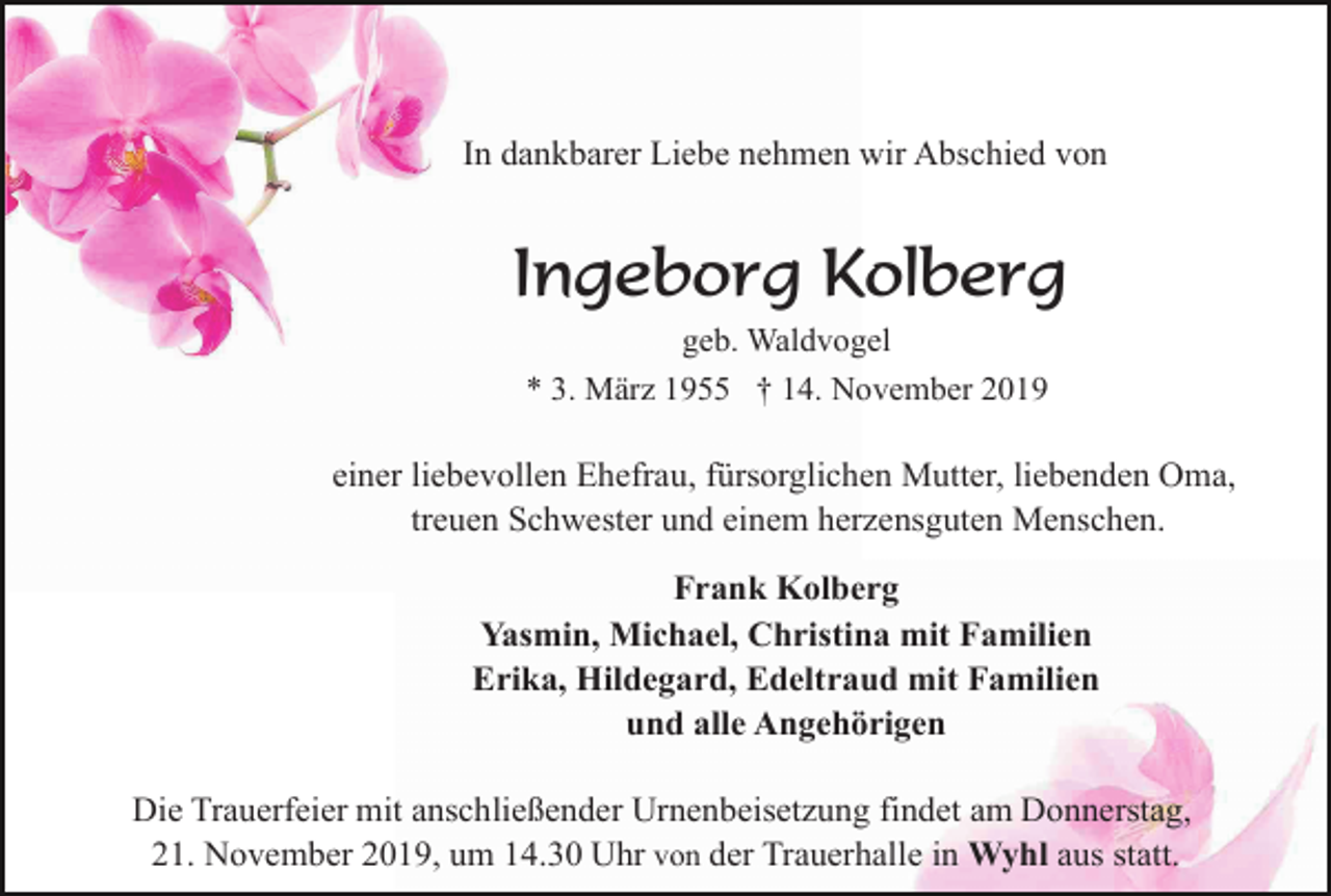 <p>In dankbarer Liebe nehmen wir Abschied von</p><p>Ingeborg Kolberg<br />geb. Waldvogel<br />* 3. März 1955 † 14. November 2019</p><p>einer liebevollen Ehefrau, fürsorglichen Mutter, liebenden Oma,<br />treuen Schwester und einem herzensguten Menschen.<br />Frank Kolberg<br />Yasmin, Michael, Christina mit Familien<br />Erika, Hildegard, Edeltraud mit Familien<br />und alle Angehörigen<br />Die Trauerfeier mit anschließender Urnenbeisetzung findet am Donnerstag,<br />21. November 2019, um 14.30 Uhr von der Trauerhalle in Wyhl aus statt.</p>