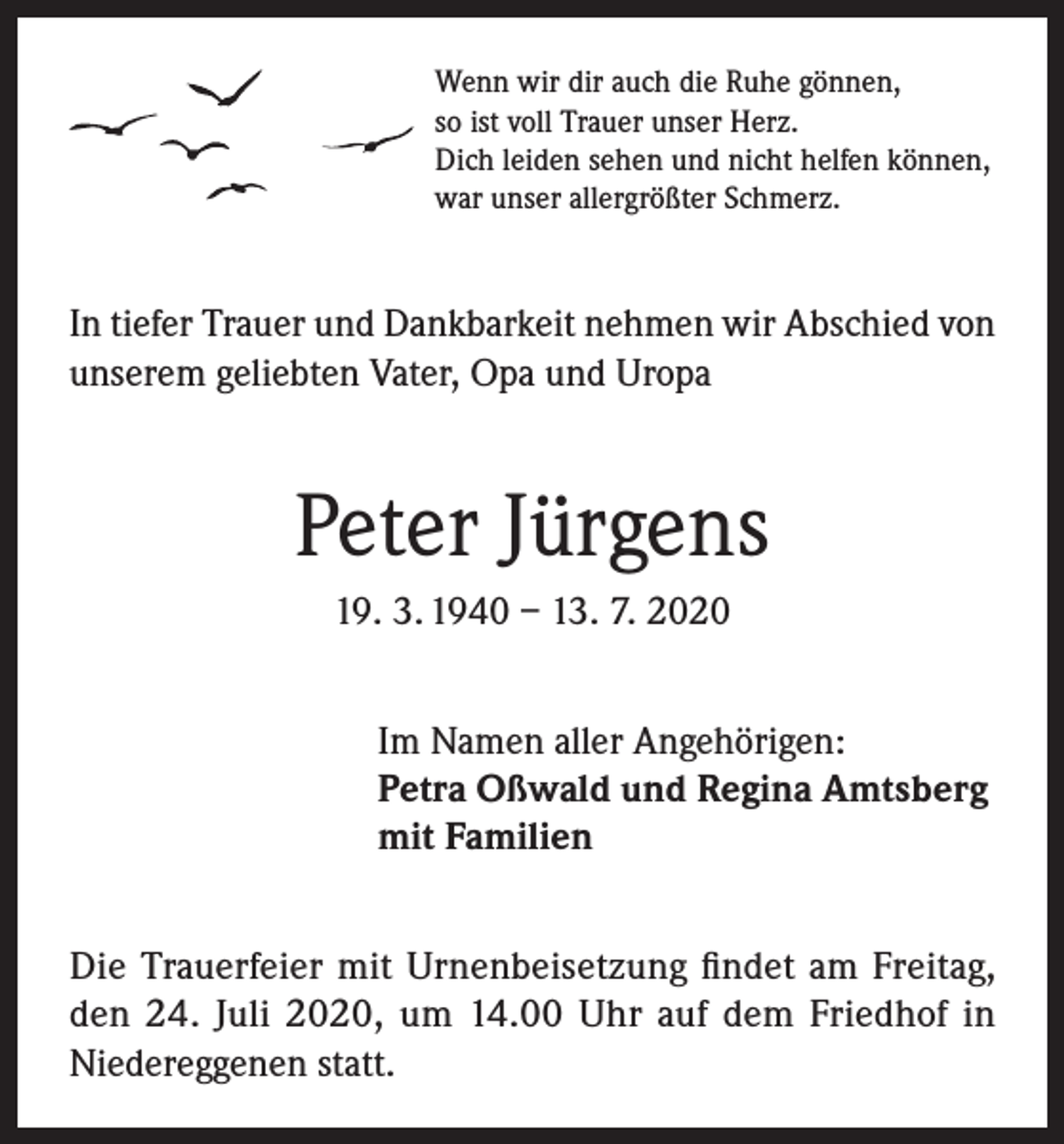 <p>Wenn wir dir auch die Ruhe gönnen,<br />so ist voll Trauer unser Herz.<br />Dich leiden sehen und nicht helfen können,<br />war unser allergrößter Schmerz.</p><p>In tiefer Trauer und Dankbarkeit nehmen wir Abschied von<br />unserem geliebten Vater, Opa und Uropa</p><p>Peter Jürgens<br />19. 3. 1940 – 13. 7. 2020<br />Im Namen aller Angehörigen:<br />Petra Oßwald und Regina Amtsberg<br />mit Familien<br />Die Trauerfeier mit Urnenbeisetzung findet am Freitag,<br />den 24. Juli 2020, um 14.00 Uhr auf dem Friedhof in<br />Niedereggenen statt.</p>