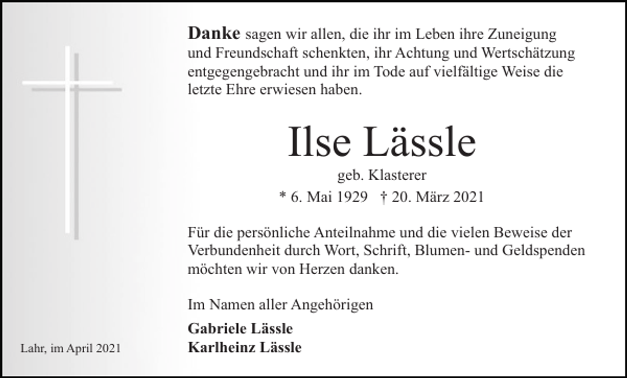 <p>Danke sagen wir allen, die ihr im Leben ihre Zuneigung<br />und Freundschaft schenkten, ihr Achtung und Wertschätzung<br />entgegengebracht und ihr im Tode auf vielfältige Weise die<br />letzte Ehre erwiesen haben.</p><p>Ilse Lässle<br />geb. Klasterer<br />* 6. Mai 1929 † 20. März 2021<br />Für die persönliche Anteilnahme und die vielen Beweise der<br />Verbundenheit durch Wort, Schrift, Blumen- und Geldspenden<br />möchten wir von Herzen danken.<br />Im Namen aller Angehörigen<br />Lahr, im April 2021</p><p>Gabriele Lässle<br />Karlheinz Lässle</p>