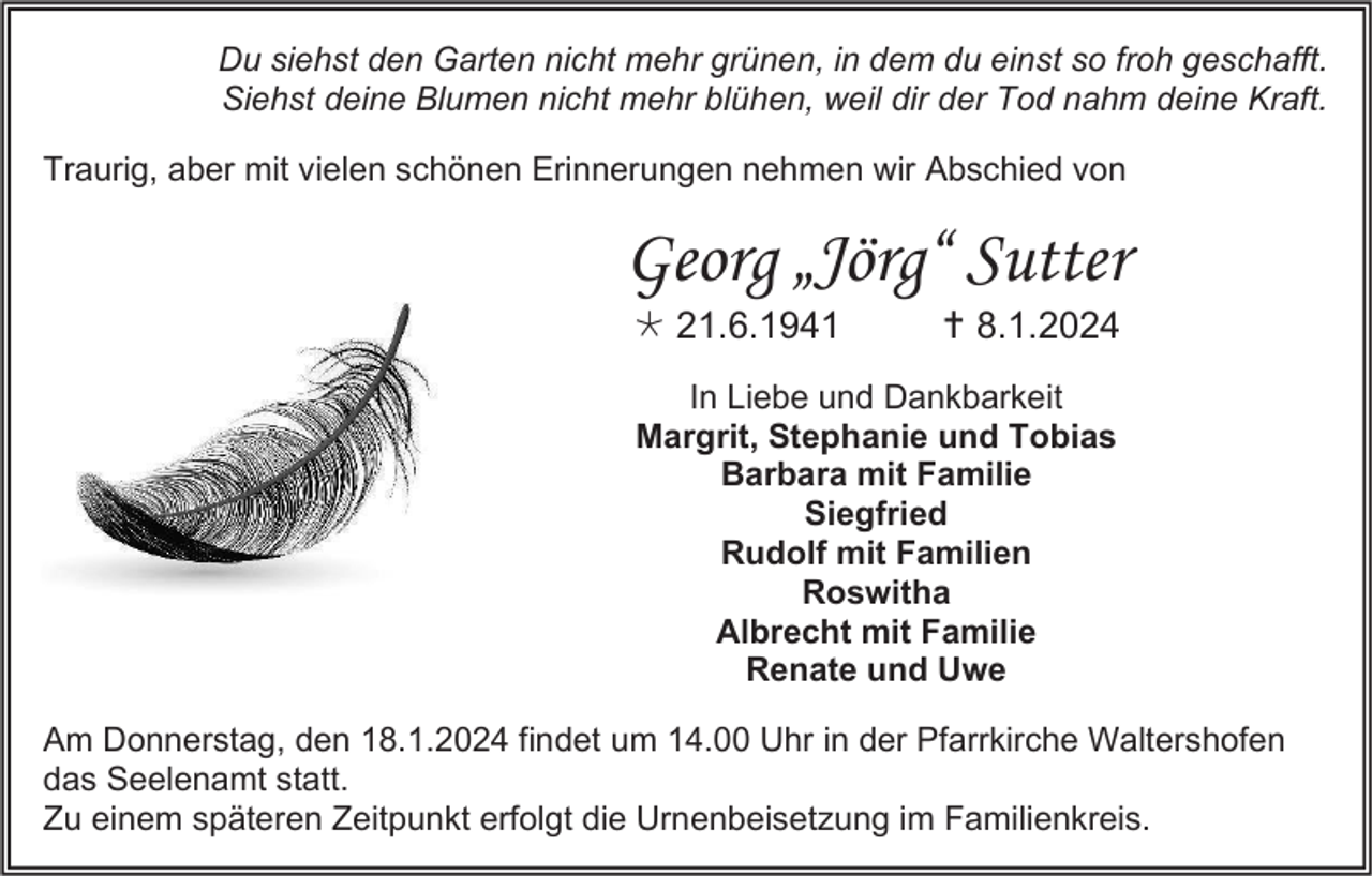 <p>Du siehst den Garten nicht mehr grünen, in dem du einst so froh geschafft.<br />Siehst deine Blumen nicht mehr blühen, weil dir der Tod nahm deine Kraft.<br />Traurig, aber mit vielen schönen Erinnerungen nehmen wir Abschied von</p><p>Georg „Jörg“ Sutter<br /> 21.6.1941</p><p> 8.1.2024</p><p>In Liebe und Dankbarkeit<br />Margrit, Stephanie und Tobias<br />Barbara mit Familie<br />Siegfried<br />Rudolf mit Familien<br />Roswitha<br />Albrecht mit Familie<br />Renate und Uwe<br />Am Donnerstag, den 18.1.2024 findet um 14.00 Uhr in der Pfarrkirche Waltershofen<br />das Seelenamt statt.<br />Zu einem späteren Zeitpunkt erfolgt die Urnenbeisetzung im Familienkreis.</p>
