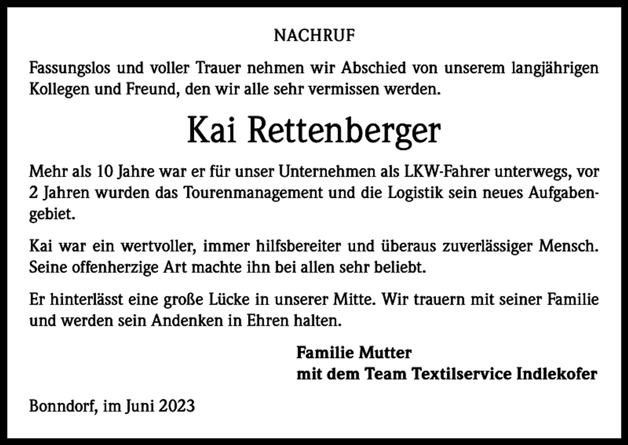 <p>NACHRUF<br />Fassungslos und voller Trauer nehmen wir Abschied von unserem langjährigen<br />Kollegen und Freund, den wir alle sehr vermissen werden.</p><p>Kai Rettenberger<br />Mehr als 10 Jahre war er für unser Unternehmen als LKW-Fahrer unterwegs, vor<br />2 Jahren wurden das Tourenmanagement und die Logistik sein neues Aufgabengebiet.<br />Kai war ein wertvoller, immer hilfsbereiter und überaus zuverlässiger Mensch.<br />Seine offenherzige Art machte ihn bei allen sehr beliebt.<br />Er hinterlässt eine große Lücke in unserer Mitte. Wir trauern mit seiner Familie<br />und werden sein Andenken in Ehren halten.<br />Familie Mutter<br />mit dem Team Textilservice Indlekofer<br />Bonndorf, im Juni 2023</p>