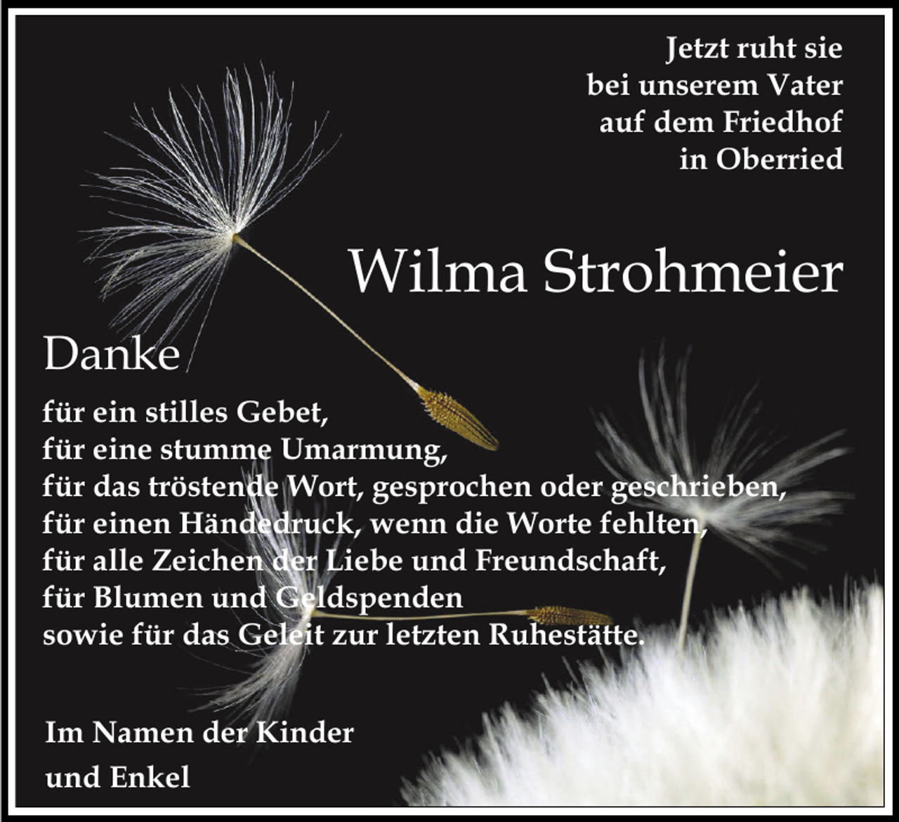 <p>Jetzt ruht sie<br />bei unserem Vater<br />auf dem Friedhof<br />in Oberried</p><p>Wilma Strohmeier<br />Danke<br />für ein stilles Gebet,<br />für eine stumme Umarmung,<br />für das tröstende Wort, gesprochen oder geschrieben,<br />für einen Händedruck, wenn die Worte fehlten,<br />für alle Zeichen der Liebe und Freundschaft,<br />für Blumen und Geldspenden<br />sowie für das Geleit zur letzten Ruhestätte.<br />Im Namen der Kinder<br />und Enkel</p>