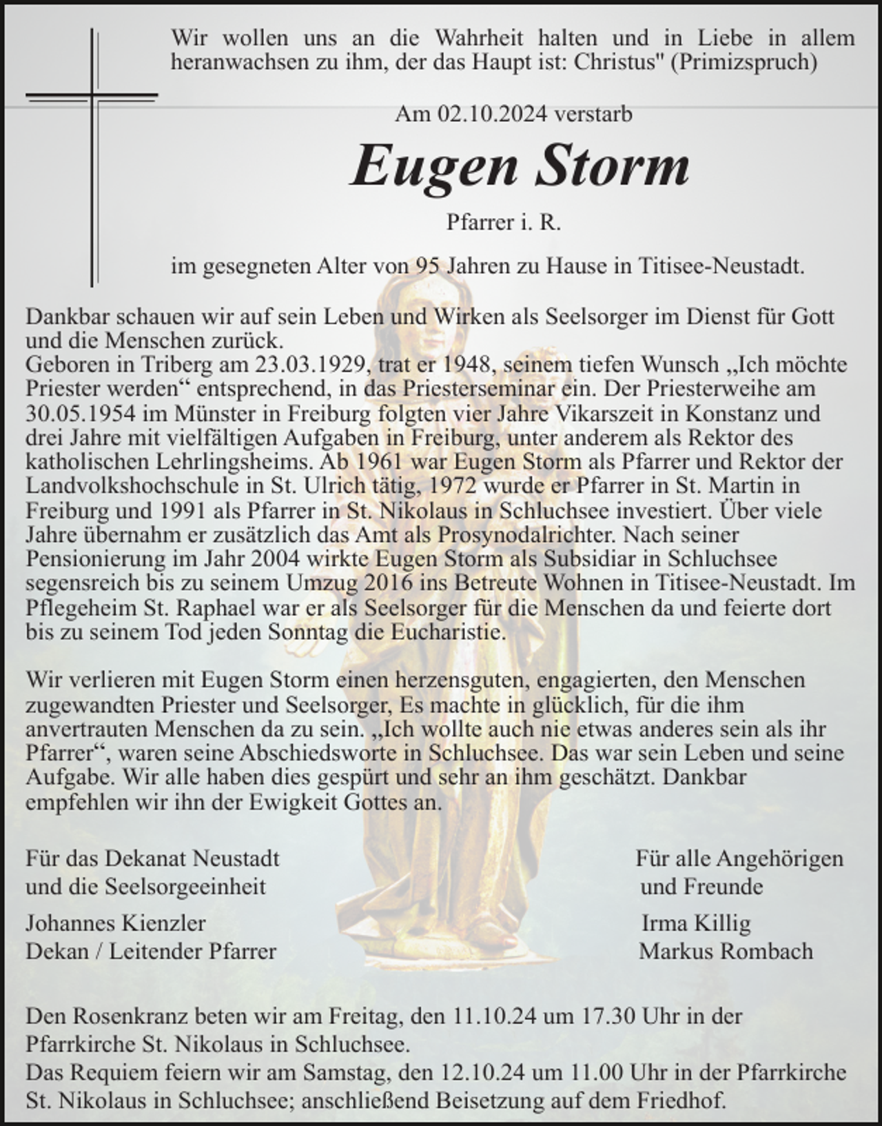 <p>Wir wollen uns an die Wahrheit halten und in Liebe in allem<br />heranwachsen zu ihm, der das Haupt ist: Christus'' (Primizspruch)<br />Am 02.10.2024 verstarb</p><p>Eugen Storm<br />Pfarrer i. R.<br />im gesegneten Alter von 95 Jahren zu Hause in Titisee-Neustadt.<br />Dankbar schauen wir auf sein Leben und Wirken als Seelsorger im Dienst für Gott<br />und die Menschen zurück.<br />Geboren in Triberg am 23.03.1929, trat er 1948, seinem tiefen Wunsch „Ich möchte<br />Priester werden“ entsprechend, in das Priesterseminar ein. Der Priesterweihe am<br />30.05.1954 im Münster in Freiburg folgten vier Jahre Vikarszeit in Konstanz und<br />drei Jahre mit vielfältigen Aufgaben in Freiburg, unter anderem als Rektor des<br />katholischen Lehrlingsheims. Ab 1961 war Eugen Storm als Pfarrer und Rektor der<br />Landvolkshochschule in St. Ulrich tätig, 1972 wurde er Pfarrer in St. Martin in<br />Freiburg und 1991 als Pfarrer in St. Nikolaus in Schluchsee investiert. Über viele<br />Jahre übernahm er zusätzlich das Amt als Prosynodalrichter. Nach seiner<br />Pensionierung im Jahr 2004 wirkte Eugen Storm als Subsidiar in Schluchsee<br />segensreich bis zu seinem Umzug 2016 ins Betreute Wohnen in Titisee-Neustadt. Im<br />Pflegeheim St. Raphael war er als Seelsorger für die Menschen da und feierte dort<br />bis zu seinem Tod jeden Sonntag die Eucharistie.<br />Wir verlieren mit Eugen Storm einen herzensguten, engagierten, den Menschen<br />zugewandten Priester und Seelsorger, Es machte in glücklich, für die ihm<br />anvertrauten Menschen da zu sein. „Ich wollte auch nie etwas anderes sein als ihr<br />Pfarrer“, waren seine Abschiedsworte in Schluchsee. Das war sein Leben und seine<br />Aufgabe. Wir alle haben dies gespürt und sehr an ihm geschätzt. Dankbar<br />empfehlen wir ihn der Ewigkeit Gottes an.<br />Für das Dekanat Neustadt<br />und die Seelsorgeeinheit</p><p>Für alle Angehörigen<br />und Freunde</p><p>Johannes Kienzler<br />Dekan / Leitender Pfarrer</p><p>Irma Killig<br />Markus Rombach</p><p>Den Rosenkranz beten wir am Freitag, den 11.10.24 um 17.30 Uhr in der<br />Pfarrkirche St. Nikolaus in Schluchsee.<br />Das Requiem feiern wir am Samstag, den 12.10.24 um 11.00 Uhr in der Pfarrkirche<br />St. Nikolaus in Schluchsee; anschließend Beisetzung auf dem Friedhof.</p>