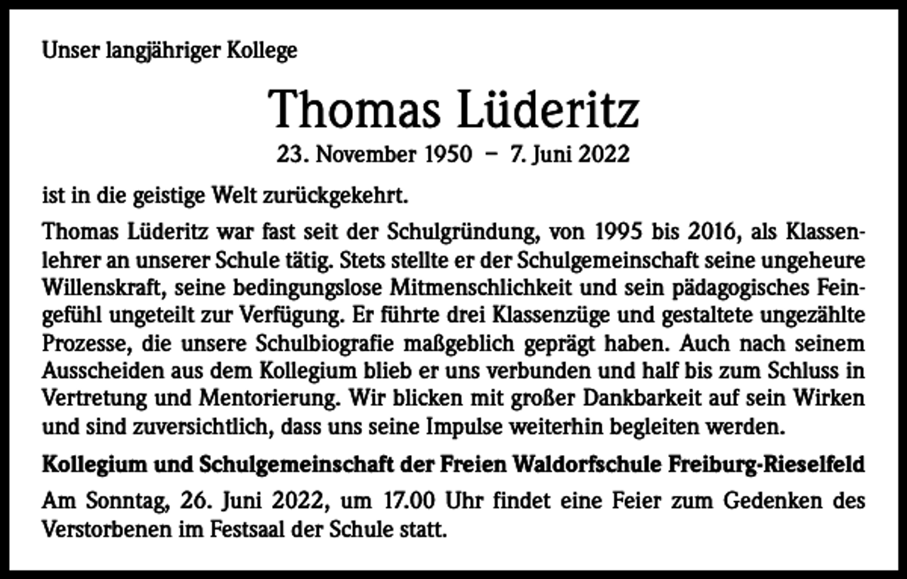 <p>Unser langjähriger Kollege</p><p>Thomas Lüderitz<br />23. November 1950 – 7. Juni 2022</p><p>ist in die geistige Welt zurückgekehrt.<br />Thomas Lüderitz war fast seit der Schulgründung, von 1995 bis 2016, als Klassen­<br />lehrer an unserer Schule tätig. Stets stellte er der Schulgemeinschaft seine ungeheure<br />Willenskraft, seine bedingungslose Mitmenschlichkeit und sein pädagogisches Fein­<br />gefühl ungeteilt zur Verfügung. Er führte drei Klassenzüge und gestaltete ungezählte<br />Prozesse, die unsere Schulbiografie maßgeblich geprägt haben. Auch nach seinem<br />Ausscheiden aus dem Kollegium blieb er uns verbunden und half bis zum Schluss in<br />Vertretung und Mentorierung. Wir blicken mit großer Dankbarkeit auf sein Wirken<br />und sind zuversichtlich, dass uns seine Impulse weiterhin begleiten werden.<br />Kollegium und Schulgemeinschaft der Freien Waldorfschule Freiburg-Rieselfeld<br />Am Sonntag, 26. Juni 2022, um 17.00 Uhr findet eine Feier zum Gedenken des<br />­Verstorbenen im Festsaal der Schule statt.</p>