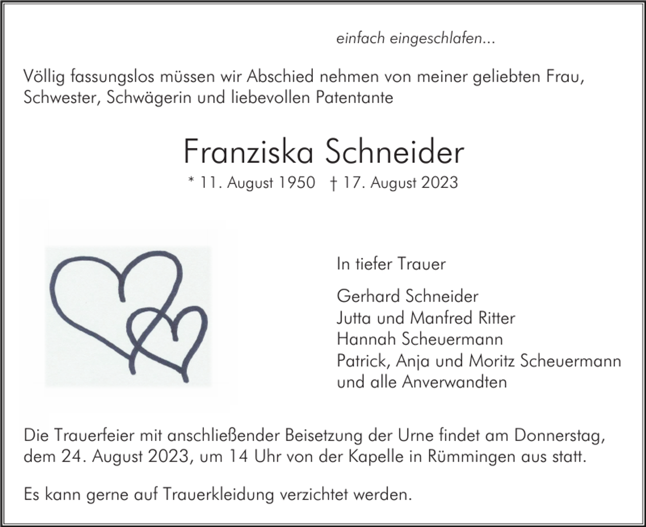 <p>einfach eingeschlafen...</p><p>Völlig fassungslos müssen wir Abschied nehmen von meiner geliebten Frau,<br />Schwester, Schwägerin und liebevollen Patentante</p><p>Franziska Schneider<br />* 11. August 1950 † 17. August 2023</p><p>In tiefer Trauer<br />Gerhard Schneider<br />Jutta und Manfred Ritter<br />Hannah Scheuermann<br />Patrick, Anja und Moritz Scheuermann<br />und alle Anverwandten<br />Die Trauerfeier mit anschließender Beisetzung der Urne findet am Donnerstag,<br />dem 24. August 2023, um 14 Uhr von der Kapelle in Rümmingen aus statt.<br />Es kann gerne auf Trauerkleidung verzichtet werden.</p>