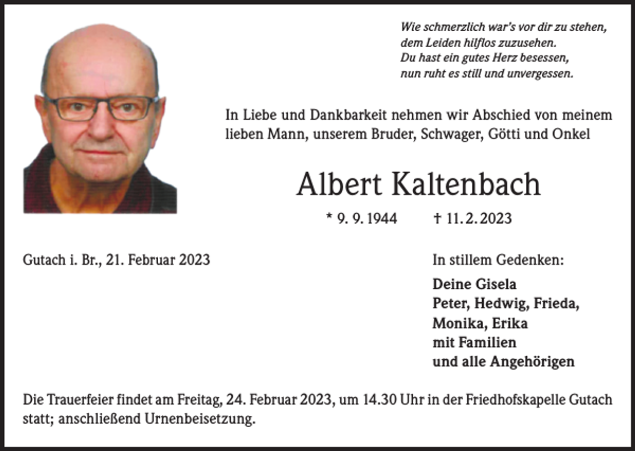 <p>Wie schmerzlich war’s vor dir zu stehen,<br />dem Leiden hilflos zuzusehen.<br />Du hast ein gutes Herz besessen,<br />nun ruht es still und unvergessen.</p><p>In Liebe und Dankbarkeit nehmen wir Abschied von meinem<br />lieben Mann, unserem Bruder, Schwager, Götti und Onkel</p><p>Albert Kaltenbach<br />* 9. 9. 1944 † 11. 2. 2023<br />Gutach i. Br., 21. Februar 2023</p><p>In stillem Gedenken:</p><p>Deine Gisela<br />Peter, Hedwig, Frieda,<br />Monika, Erika<br />mit Familien<br />und alle Angehörigen</p><p>Die Trauerfeier findet am Freitag, 24. Februar 2023, um 14.30 Uhr in der Friedhofskapelle Gutach<br />statt; anschließend Urnenbeisetzung.</p>