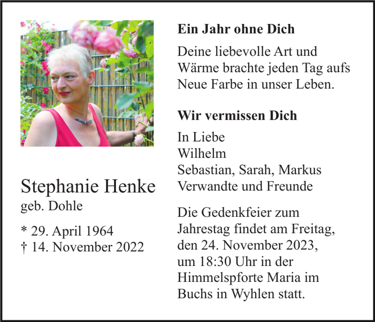 <p>Ein Jahr ohne Dich<br />Deine liebevolle Art und<br />Wärme brachte jeden Tag aufs<br />Neue Farbe in unser Leben.<br />Wir vermissen Dich</p><p>Stephanie Henke<br />geb. Dohle<br />* 29. April 1964<br />† 14. November 2022</p><p>In Liebe<br />Wilhelm<br />Sebastian, Sarah, Markus<br />Verwandte und Freunde<br />Die Gedenkfeier zum<br />Jahrestag findet am Freitag,<br />den 24. November 2023,<br />um 18:30 Uhr in der<br />Himmelspforte Maria im<br />Buchs in Wyhlen statt.</p>