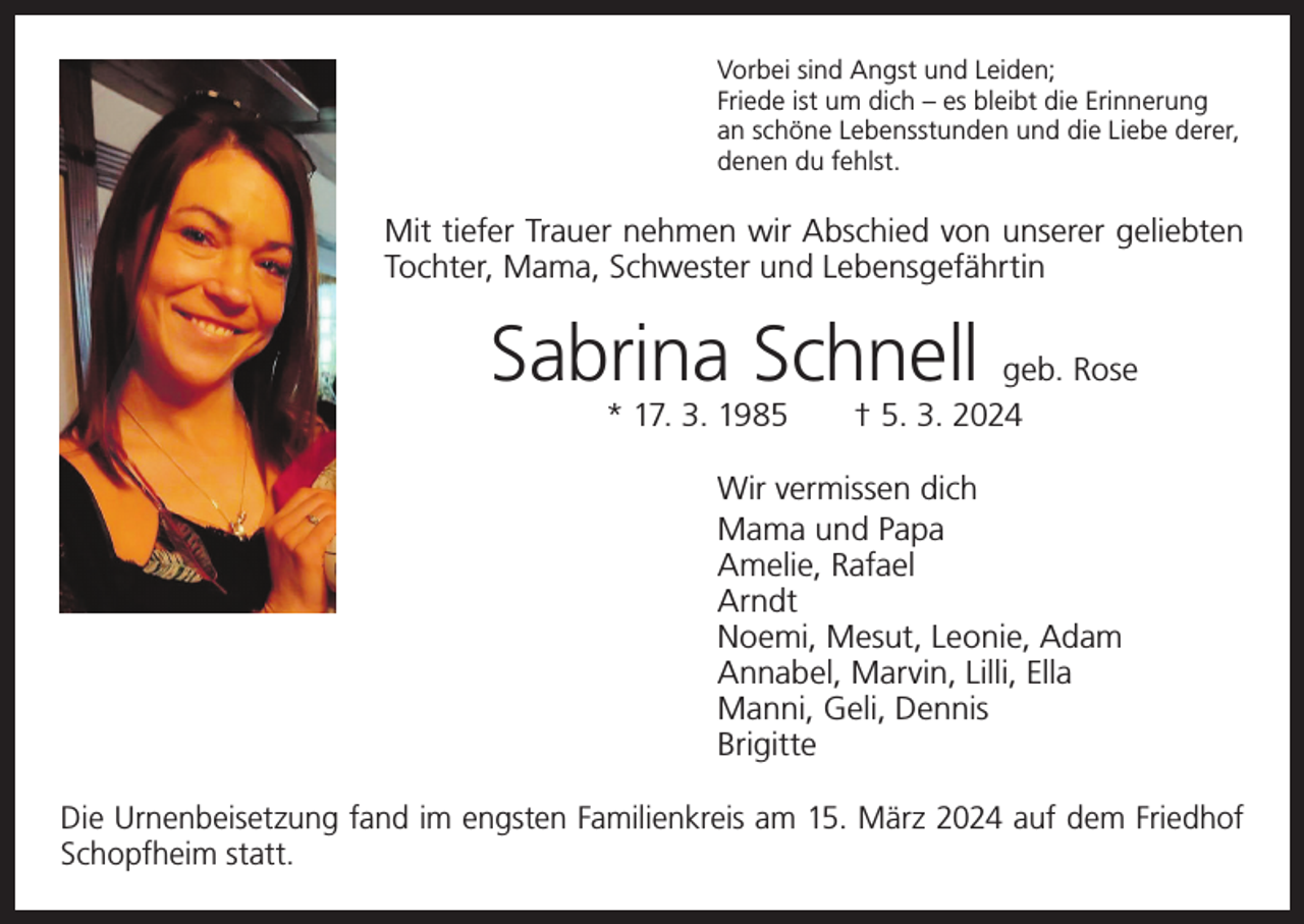 <p>Vorbei sind Angst und Leiden;<br />Friede ist um dich – es bleibt die Erinnerung<br />an schöne Lebensstunden und die Liebe derer,<br />denen du fehlst.</p><p>Mit tiefer Trauer nehmen wir Abschied von unserer geliebten<br />Tochter, Mama, Schwester und Lebensgefährtin</p><p>Sabrina Schnell geb. Rose<br />* 17. 3. 1985 † 5. 3. 2024</p><p>Wir vermissen dich<br />Mama und Papa<br />Amelie, Rafael<br />Arndt<br />Noemi, Mesut, Leonie, Adam<br />Annabel, Marvin, Lilli, Ella<br />Manni, Geli, Dennis<br />Brigitte<br />Die Urnenbeisetzung fand im engsten Familienkreis am 15. März 2024 auf dem ­Friedhof<br />­Schopfheim statt.</p>