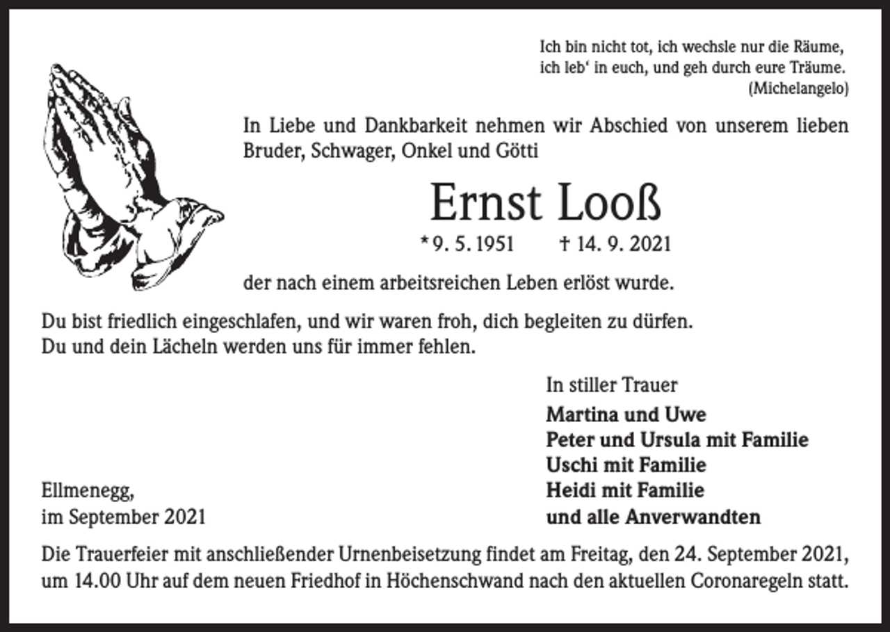 <p>Ich bin nicht tot, ich wechsle nur die Räume,<br />ich leb‘ in euch, und geh durch eure Träume.</p><p>(Michelangelo)</p><p>In Liebe und Dankbarkeit nehmen wir Abschied von unserem lieben<br />Bruder, Schwager, Onkel und Götti</p><p>Ernst Looß</p><p>* 9. 5. 1951 † 14. 9. 2021<br />der nach einem arbeitsreichen Leben erlöst wurde.<br />Du bist friedlich eingeschlafen, und wir waren froh, dich begleiten zu dürfen.<br />Du und dein Lächeln werden uns für immer fehlen.</p><p>Ellmenegg,<br />im September 2021</p><p>In stiller Trauer<br />Martina und Uwe<br />Peter und Ursula mit Familie<br />Uschi mit Familie<br />Heidi mit Familie<br />und alle Anverwandten</p><p>Die Trauerfeier mit anschließender Urnenbeisetzung findet am Freitag, den 24. September 2021,<br />um 14.00 Uhr auf dem neuen Friedhof in Höchenschwand nach den aktuellen Coronaregeln statt.</p>