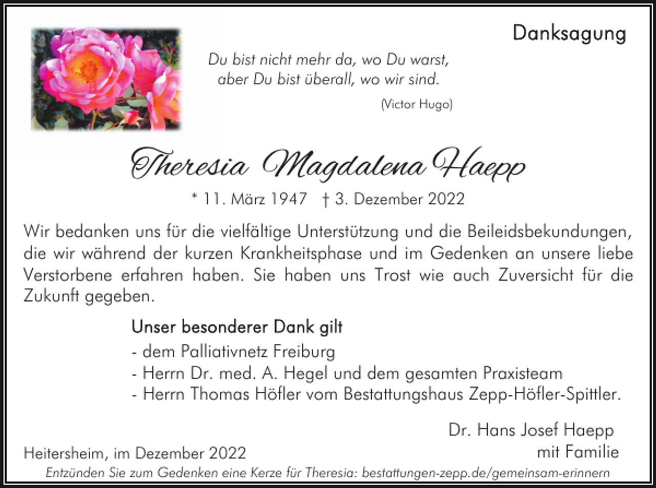 <p>Du bist nicht mehr da, wo Du warst,<br />aber Du bist überall, wo wir sind.<br />(Victor Hugo)</p><p>Theresia Magdalena Haepp<br />* 11. März 1947 † 3. Dezember 2022</p><p>Wir bedanken uns für die vielfältige Unterstützung und die Beileidsbekundungen,<br />die wir während der kurzen Krankheitsphase und im Gedenken an unsere liebe<br />Verstorbene erfahren haben. Sie haben uns Trost wie auch Zuversicht für die<br />Zukunft gegeben.<br />- dem Palliativnetz Freiburg<br />- Herrn Dr. med. A. Hegel und dem gesamten Praxisteam<br />- Herrn Thomas Höfler vom Bestattungshaus Zepp-Höfler-Spittler.<br />Heitersheim, im Dezember 2022</p><p>Dr. Hans Josef Haepp<br />mit Familie</p><p>Entzünden Sie zum Gedenken eine Kerze für Theresia: bestattungen-zepp.de/gemeinsam-erinnern</p>