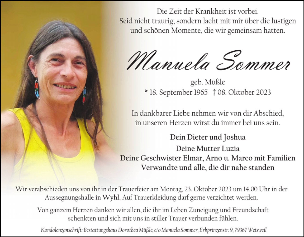 <p>Die Zeit der Krankheit ist vorbei.<br />Seid nicht traurig, sondern lacht mit mir über die lustigen<br />und schönen Momente, die wir gemeinsam hatten.</p><p>Manuela Sommer<br />geb. Müßle<br />* 18. September 1965 † 08. Oktober 2023<br />In dankbarer Liebe nehmen wir von dir Abschied,<br />in unseren Herzen wirst du immer bei uns sein.</p><p>Dein Dieter und Joshua<br />Deine Mutter Luzia<br />Deine Geschwister Elmar, Arno u. Marco mit Familien<br />Verwandte und alle, die dir nahe standen<br />Wir verabschieden uns von ihr in der Trauerfeier am Montag, 23. Oktober 2023 um 14.00 Uhr in der<br />Aussegnungshalle in Wyhl. Auf Trauerkleidung darf gerne verzichtet werden.<br />Von ganzem Herzen danken wir allen, die ihr im Leben Zuneigung und Freundschaft<br />schenkten und sich mit uns in stiller Trauer verbunden fühlen.<br />Kondolenzanschrift: Bestattungshaus Dorothea Müßle, c/o Manuela Sommer, Erbprinzenstr. 9, 79367 Weisweil</p>