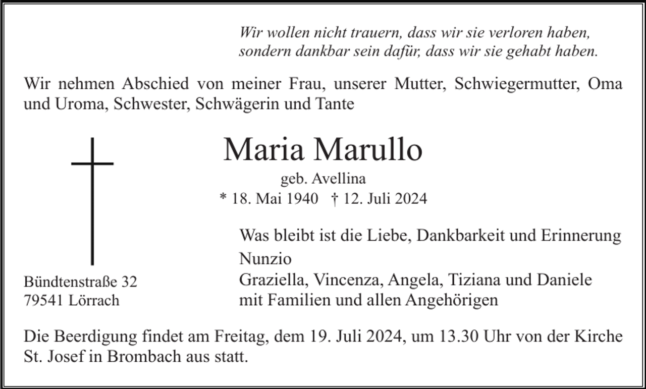 <p>Wir wollen nicht trauern, dass wir sie verloren haben,<br />sondern dankbar sein dafür, dass wir sie gehabt haben.</p><p>Wir nehmen Abschied von meiner Frau, unserer Mutter, Schwiegermutter, Oma<br />und Uroma, Schwester, Schwägerin und Tante</p><p>Maria Marullo<br />geb. Avellina<br />* 18. Mai 1940 † 12. Juli 2024</p><p>Bündtenstraße 32<br />79541 Lörrach</p><p>Was bleibt ist die Liebe, Dankbarkeit und Erinnerung<br />Nunzio<br />Graziella, Vincenza, Angela, Tiziana und Daniele<br />mit Familien und allen Angehörigen</p><p>Die Beerdigung findet am Freitag, dem 19. Juli 2024, um 13.30 Uhr von der Kirche<br />St. Josef in Brombach aus statt.</p>