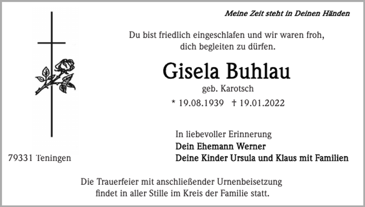 <p>Du bist friedlich eingeschlafen und wir waren froh,<br />dich begleiten zu dürfen.</p><p>geb. Karotsch<br />* 19.08.1939 † 19.01.2022<br />In liebevoller Erinnerung<br />79331 Teningen<br />Die Trauerfeier mit anschließender Urnenbeisetzung<br />ﬁndet in aller Stille im Kreis der Familie statt.</p>