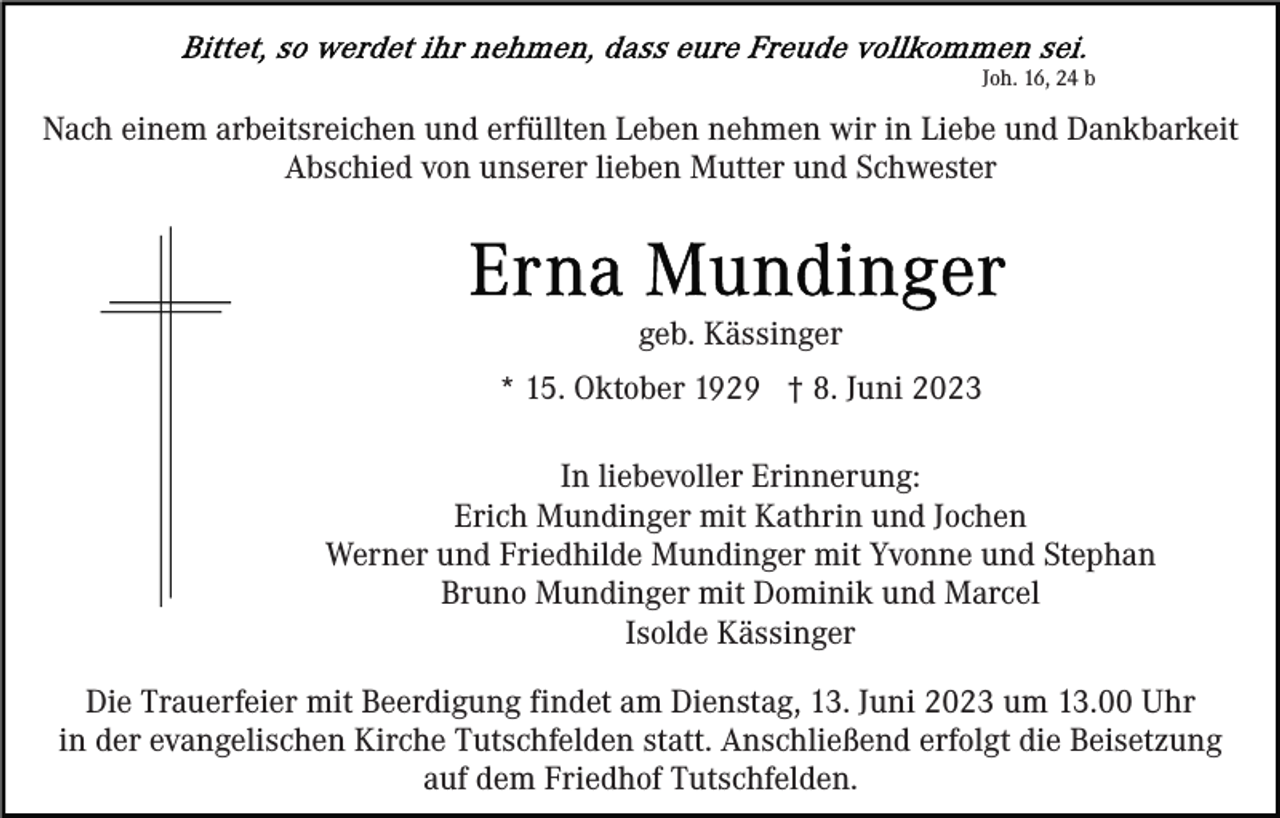 <p>Joh. 16, 24 b</p><p>Nach einem arbeitsreichen und erfüllten Leben nehmen wir in Liebe und Dankbarkeit<br />Abschied von unserer lieben Mutter und Schwester</p><p>geb. Kässinger<br />* 15. Oktober 1929 † 8. Juni 2023<br />In liebevoller Erinnerung:<br />Erich Mundinger mit Kathrin und Jochen<br />Werner und Friedhilde Mundinger mit Yvonne und Stephan<br />Bruno Mundinger mit Dominik und Marcel<br />Isolde Kässinger<br />Die Trauerfeier mit Beerdigung findet am Dienstag, 13. Juni 2023 um 13.00 Uhr<br />in der evangelischen Kirche Tutschfelden statt. Anschließend erfolgt die Beisetzung<br />auf dem Friedhof Tutschfelden.</p>