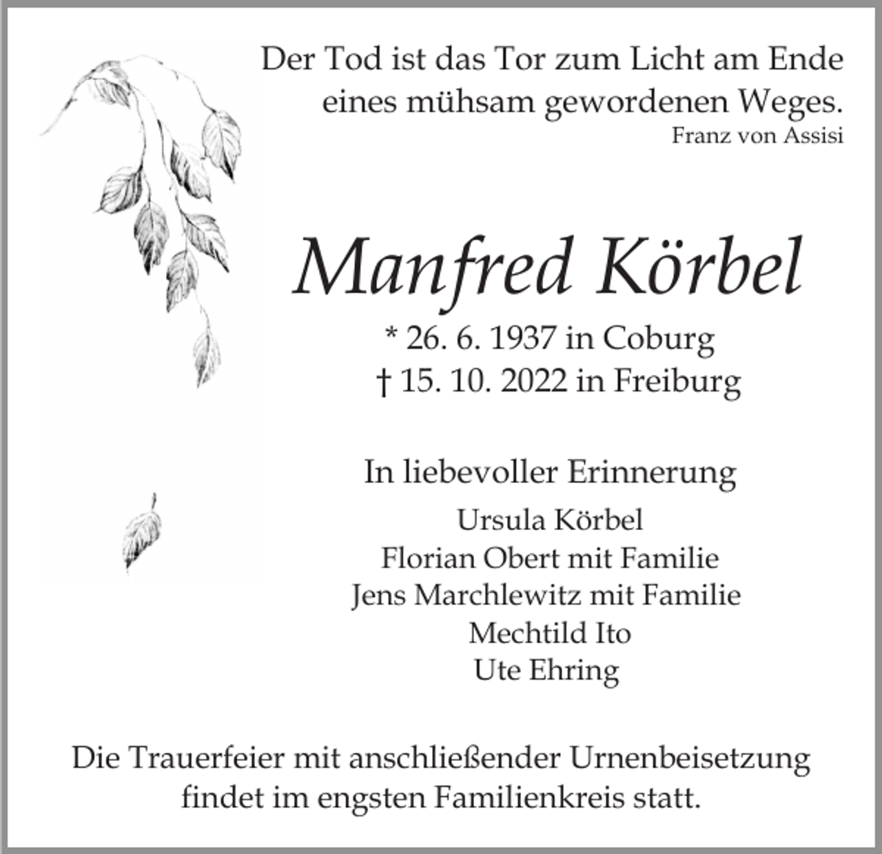 <p>Der Tod ist das Tor zum Licht am Ende<br />eines mühsam gewordenen Weges.<br />Franz von Assisi</p><p>Manfred Körbel<br />* 26. 6. 1937 in Coburg<br />† 15. 10. 2022 in Freiburg<br />In liebevoller Erinnerung<br />Ursula Körbel<br />Florian Obert mit Familie<br />Jens Marchlewitz mit Familie<br />Mechtild Ito<br />Ute Ehring</p><p>Die Trauerfeier mit anschließender Urnenbeisetzung<br />findet im engsten Familienkreis statt.</p>