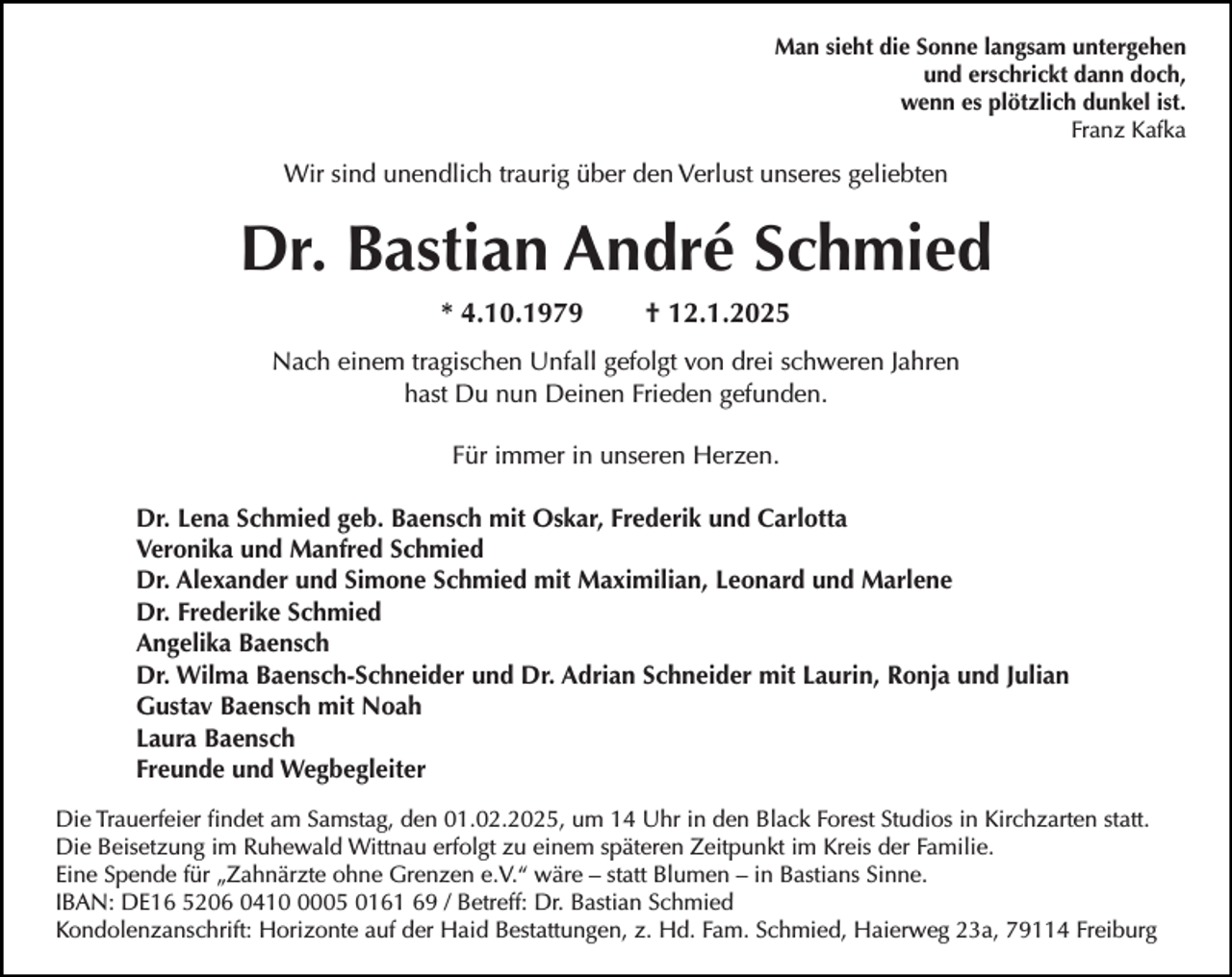<p>Man sieht die Sonne langsam untergehen<br />und erschrickt dann doch,<br />wenn es plötzlich dunkel ist.<br />Franz Kafka</p><p>Wir sind unendlich traurig über den Verlust unseres geliebten</p><p>Dr. Bastian André Schmied<br />* 4.10.1979</p><p>† 12.1.2025</p><p>Nach einem tragischen Unfall gefolgt von drei schweren Jahren<br />hast Du nun Deinen Frieden gefunden.<br />Für immer in unseren Herzen.<br />Dr. Lena Schmied geb. Baensch mit Oskar, Frederik und Carlotta<br />Veronika und Manfred Schmied<br />Dr. Alexander und Simone Schmied mit Maximilian, Leonard und Marlene<br />Dr. Frederike Schmied<br />Angelika Baensch<br />Dr. Wilma Baensch-Schneider und Dr. Adrian Schneider mit Laurin, Ronja und Julian<br />Gustav Baensch mit Noah<br />Laura Baensch<br />Freunde und Wegbegleiter<br />Die Trauerfeier findet am Samstag, den 01.02.2025, um 14 Uhr in den Black Forest Studios in Kirchzarten statt.<br />Die Beisetzung im Ruhewald Wittnau erfolgt zu einem späteren Zeitpunkt im Kreis der Familie.<br />Eine Spende für „Zahnärzte ohne Grenzen e.V.“ wäre – statt Blumen – in Bastians Sinne.<br />IBAN: DE16 5206 041005 0161 69 / Betreff: Dr. Bastian Schmied<br />Kondolenzanschrift: Horizonte auf der Haid Bestattungen, z. Hd. Fam. Schmied, Haierweg 23a, 79114 Freiburg</p>