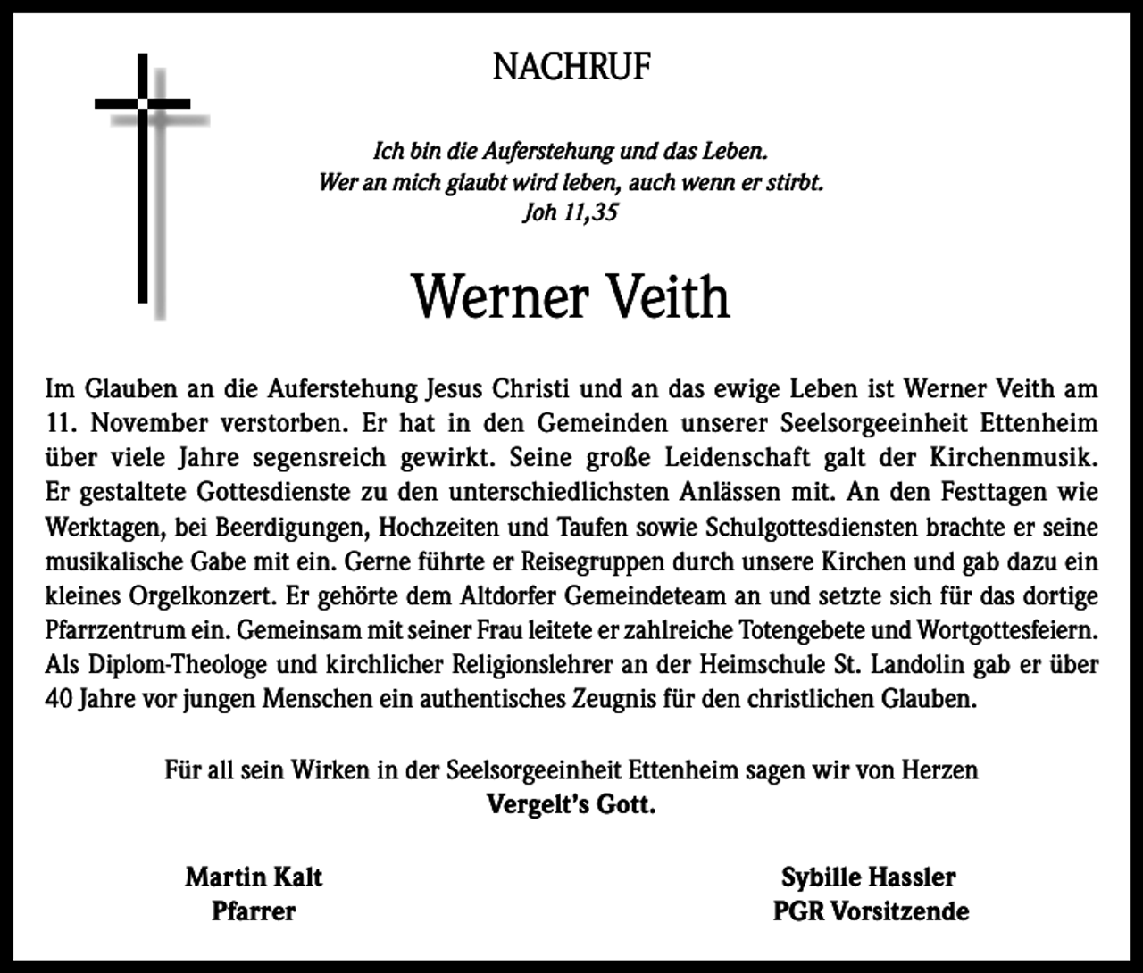 <p>NACHRUF<br />Ich bin die Auferstehung und das Leben.<br />Wer an mich glaubt wird leben, auch wenn er stirbt.<br />Joh 11,35</p><p>Werner Veith<br />Im Glauben an die Auferstehung Jesus Christi und an das ewige Leben ist Werner Veith am<br />11. November verstorben. Er hat in den Gemeinden unserer Seelsorgeeinheit Ettenheim<br />über viele Jahre segensreich gewirkt. Seine große Leidenschaft galt der Kirchenmusik.<br />Er gestaltete Gottesdienste zu den unterschiedlichsten Anlässen mit. An den Festtagen wie<br />Werktagen, bei Beerdigungen, Hochzeiten und Taufen sowie Schulgottesdiensten brachte er seine<br />musikalische Gabe mit ein. Gerne führte er Reisegruppen durch unsere Kirchen und gab dazu ein<br />kleines Orgelkonzert. Er gehörte dem Altdorfer Gemeindeteam an und setzte sich für das dortige<br />Pfarrzentrum ein. Gemeinsam mit seiner Frau leitete er zahlreiche Totengebete und Wortgottesfeiern.<br />Als Diplom-Theologe und kirchlicher Religionslehrer an der Heimschule St. Landolin gab er über<br />40 Jahre vor jungen Menschen ein authentisches Zeugnis für den christlichen Glauben.<br />Für all sein Wirken in der Seelsorgeeinheit Ettenheim sagen wir von Herzen<br />Vergelt’s Gott.</p><p>Martin Kalt<br />Pfarrer</p><p>Sybille Hassler<br />PGR Vorsitzende</p>