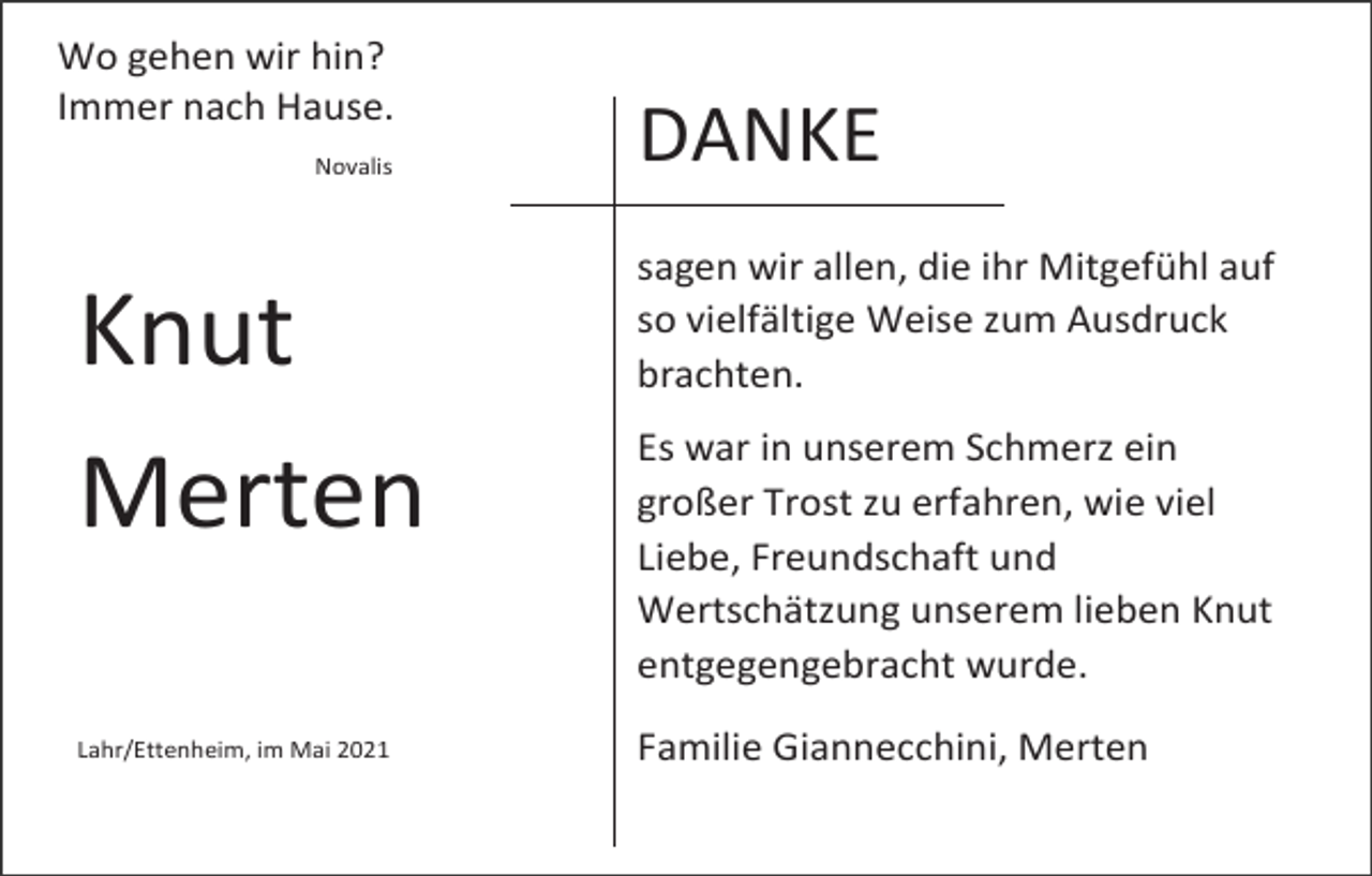 <p>Wo gehen wir hin?<br />Immer nach Hause.<br />Novalis</p><p>Knut<br />Merten<br />Lahr/Ettenheim, im Mai 2021</p><p>DANKE<br />sagen wir allen, die ihr Mitgefühl auf<br />so vielfältige Weise zum Ausdruck<br />brachten.<br />Es war in unserem Schmerz ein<br />großer Trost zu erfahren, wie viel<br />Liebe, Freundschaft und<br />Wertschätzung unserem lieben Knut<br />entgegengebracht wurde.<br />Familie Giannecchini, Merten</p>