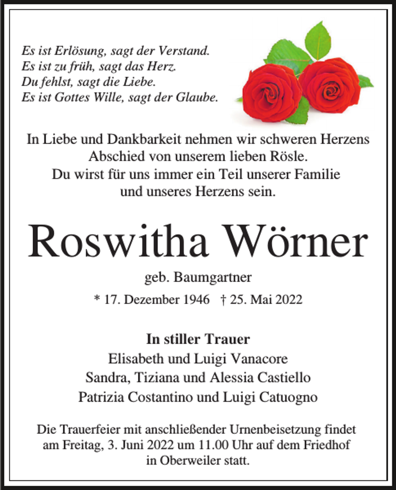 <p>Es ist Erlösung, sagt der Verstand.<br />Es ist zu früh, sagt das Herz.<br />Du fehlst, sagt die Liebe.<br />Es ist Gottes Wille, sagt der Glaube.</p><p>In Liebe und Dankbarkeit nehmen wir schweren Herzens<br />Abschied von unserem lieben Rösle.<br />Du wirst für uns immer ein Teil unserer Familie<br />und unseres Herzens sein.</p><p>Roswitha Wörner<br />geb. Baumgartner<br />* 17. Dezember 1946 † 25. Mai 2022</p><p>In stiller Trauer<br />Elisabeth und Luigi Vanacore<br />Sandra, Tiziana und Alessia Castiello<br />Patrizia Costantino und Luigi Catuogno<br />Die Trauerfeier mit anschließender Urnenbeisetzung findet<br />am Freitag, 3. Juni 2022 um 11.00 Uhr auf dem Friedhof<br />in Oberweiler statt.</p>