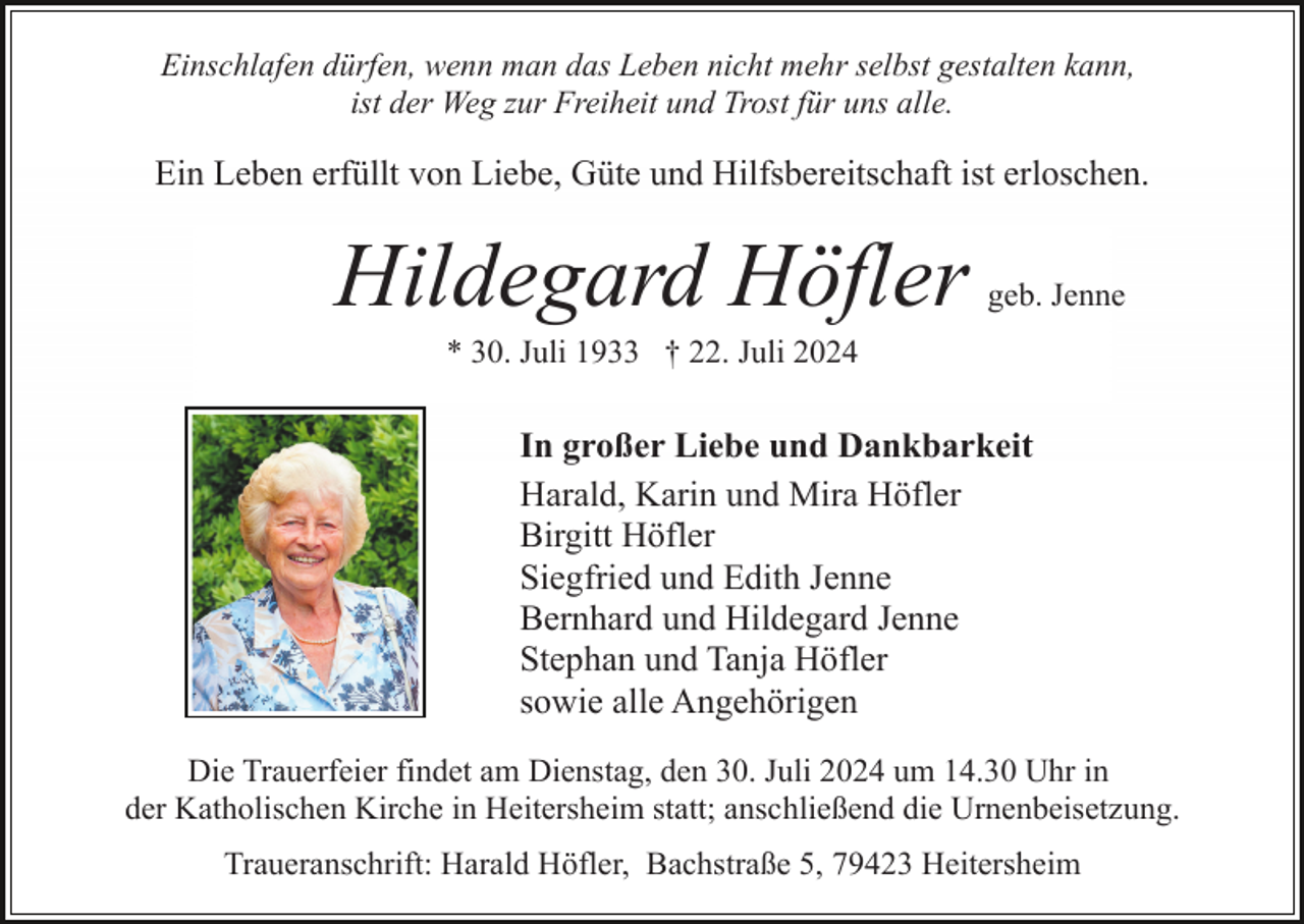 <p>Einschlafen dürfen, wenn man das Leben nicht mehr selbst gestalten kann,<br />ist der Weg zur Freiheit und Trost für uns alle.</p><p>Ein Leben erfüllt von Liebe, Güte und Hilfsbereitschaft ist erloschen.</p><p>Hildegard Höfler</p><p>geb. Jenne</p><p>* 30. Juli 1933 † 22. Juli 2024</p><p>In großer Liebe und Dankbarkeit<br />Harald, Karin und Mira Höfler<br />Birgitt Höfler<br />Siegfried und Edith Jenne<br />Bernhard und Hildegard Jenne<br />Stephan und Tanja Höfler<br />sowie alle Angehörigen<br />Die Trauerfeier findet am Dienstag, den 30. Juli 2024 um 14.30 Uhr in<br />der Katholischen Kirche in Heitersheim statt; anschließend die Urnenbeisetzung.<br />Traueranschrift: Harald Höfler, Bachstraße 5, 79423 Heitersheim</p>