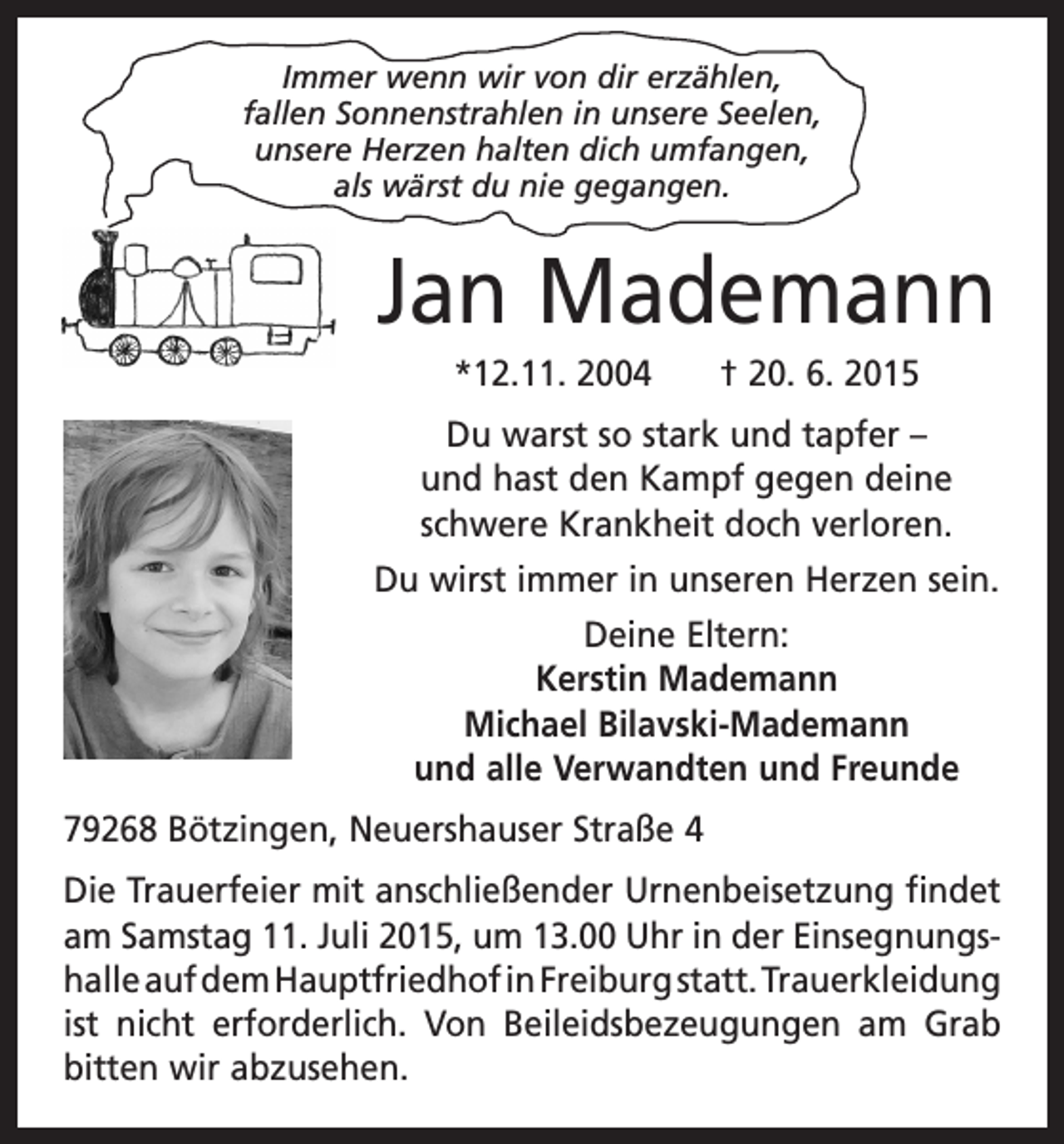 <p>Immer wenn wir von dir erzählen,<br />fallen Sonnenstrahlen in unsere Seelen,<br />unsere Herzen halten dich umfangen,<br />als wärst du nie gegangen.</p><p>Jan Mademann<br />*12.11. 2004 † 20. 6. 2015<br />Du warst so stark und tapfer –<br />und hast den Kampf gegen deine<br />­schwere Krankheit doch verloren.<br />Du wirst immer in unseren Herzen sein.<br />Deine Eltern:<br />Kerstin Mademann<br />Michael Bilavski-Mademann<br />und alle Verwandten und Freunde<br />79268 Bötzingen, Neuershauser Straße 4<br />Die Trauerfeier mit anschließender Urnenbeisetzung ­findet<br />am Samstag 11. Juli 2015, um 13.00 Uhr in der Einsegnungshalle auf dem Hauptfriedhof in Freiburg statt. T<br />­ rauerkleidung<br />ist nicht erforderlich. Von Beileidsbezeugungen am Grab<br />bitten wir abzusehen.</p>