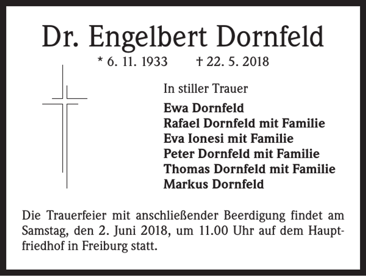 <p>Dr. Engelbert Dornfeld<br />* 6. 11. 1933 † 22. 5. 2018</p><p>In stiller Trauer<br />Ewa Dornfeld<br />Rafael Dornfeld mit Familie<br />Eva Ionesi mit Familie<br />Peter Dornfeld mit Familie<br />Thomas Dornfeld mit Familie<br />Markus Dornfeld<br />Die Trauerfeier mit anschließender Beerdigung findet am<br />Samstag, den 2. Juni 2018, um 11.00 Uhr auf dem Hauptfriedhof in Freiburg statt.</p>