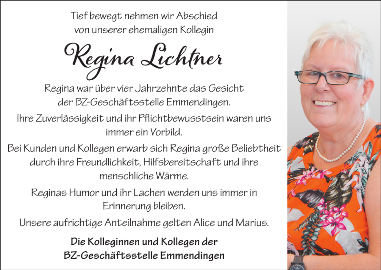 <p>Tief bewegt nehmen wir Abschied<br />von unserer ehemaligen Kollegin</p><p>Regina Lichtner</p><p>Regina war über vier Jahrzehnte das Gesicht<br />der BZ-Geschäftsstelle Emmendingen.<br />Ihre Zuverlässigkeit und ihr Pflichtbewusstsein waren uns<br />immer ein Vorbild.<br />Bei Kunden und Kollegen erwarb sich Regina große Beliebtheit<br />durch ihre Freundlichkeit, Hilfsbereitschaft und ihre<br />menschliche Wärme.<br />Reginas Humor und ihr Lachen werden uns immer in<br />Erinnerung bleiben.<br />Unsere aufrichtige Anteilnahme gelten Alice und Marius.<br />Die Kolleginnen und Kollegen der<br />BZ-Geschäftsstelle Emmendingen</p>