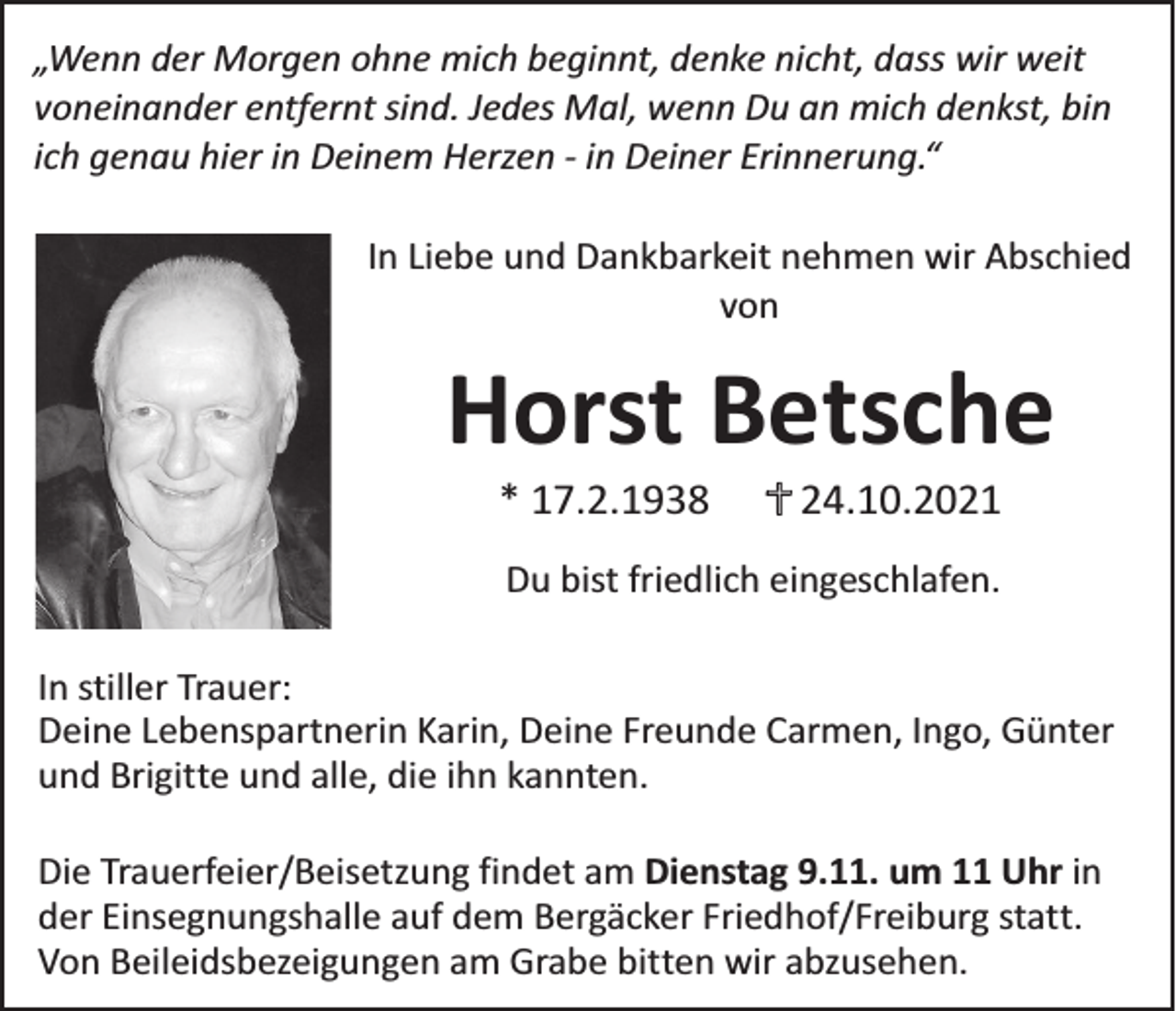 <p>„Wenn der Morgen ohne mich beginnt, denke nicht, dass wir weit<br />voneinander entfernt sind. Jedes Mal, wenn Du an mich denkst, bin<br />ich genau hier in Deinem Herzen - in Deiner Erinnerung.“<br />In Liebe und Dankbarkeit nehmen wir Abschied<br />von</p><p>Horst Betsche<br />* 17.2.1938</p><p>24.10.2021</p><p>Du bist friedlich eingeschlafen.<br />In stiller Trauer:<br />Deine Lebenspartnerin Karin, Deine Freunde Carmen, Ingo, Günter<br />und Brigitte und alle, die ihn kannten.<br />Die Trauerfeier/Beisetzung findet am Dienstag 9.11. um 11 Uhr in<br />der Einsegnungshalle auf dem Bergäcker Friedhof/Freiburg statt.<br />Von Beileidsbezeigungen am Grabe bitten wir abzusehen.</p>