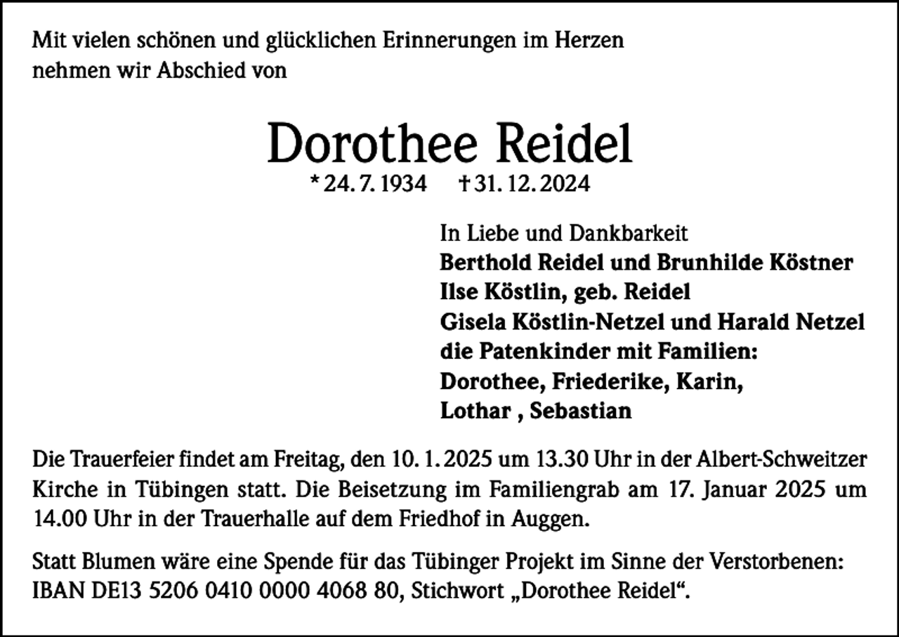 <p>Mit vielen schönen und glücklichen Erinnerungen im Herzen<br />nehmen wir Abschied von</p><p>Dorothee<br />Reidel<br />* 24. 7. 1934 † 31. 12. 2024<br />In Liebe und Dankbarkeit<br />Berthold Reidel und Brunhilde Köstner<br />Ilse Köstlin, geb. Reidel<br />Gisela Köstlin-Netzel und Harald Netzel<br />die Patenkinder mit Familien:<br />Dorothee, Friederike, Karin,<br />Lothar , Sebastian<br />Die Trauerfeier findet am Freitag, den 10. 1. 2025 um 13.30 Uhr in der Albert-Schweitzer<br />Kirche in Tübingen statt. Die Beisetzung im Familiengrab am 17. Januar 2025 um<br />14.00 Uhr in der Trauerhalle auf dem Friedhof in Auggen.<br />Statt Blumen wäre eine Spende für das Tübinger Projekt im Sinne der Verstorbenen:<br />IBAN DE13 5206 041000 4060, Stichwort „Dorothee Reidel“.</p>
