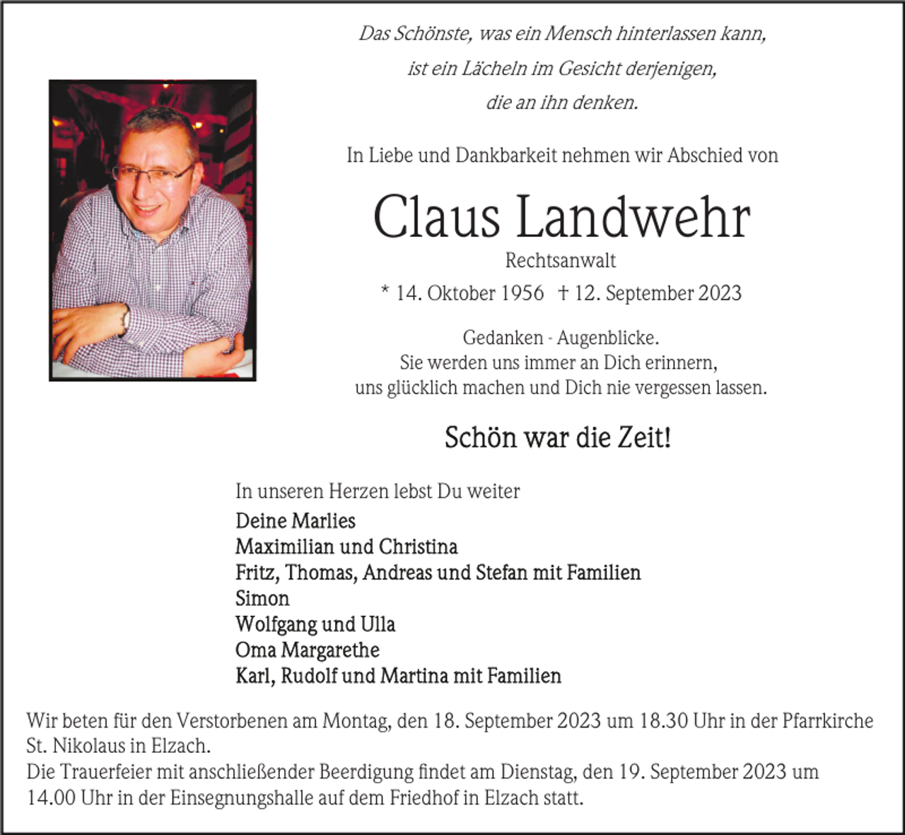 <p>Das Schönste, was ein Mensch hinterlassen kann,<br />ist ein Lächeln im Gesicht derjenigen,<br />die an ihn denken.</p><p>In Liebe und Dankbarkeit nehmen wir Abschied von</p><p>Claus Landwehr<br />Rechtsanwalt<br />* 14. Oktober 1956 † 12. September 2023<br />Gedanken - Augenblicke.<br />Sie werden uns immer an Dich erinnern,<br />uns glücklich machen und Dich nie vergessen lassen.</p><p>In unseren Herzen lebst Du weiter</p><p>Wir beten für den Verstorbenen am Montag, den 18. September 2023 um 18.30 Uhr in der Pfarrkirche<br />St. Nikolaus in Elzach.<br />Die Trauerfeier mit anschließender Beerdigung ﬁndet am Dienstag, den 19. September 2023 um<br />14.00 Uhr in der Einsegnungshalle auf dem Friedhof in Elzach statt.</p>