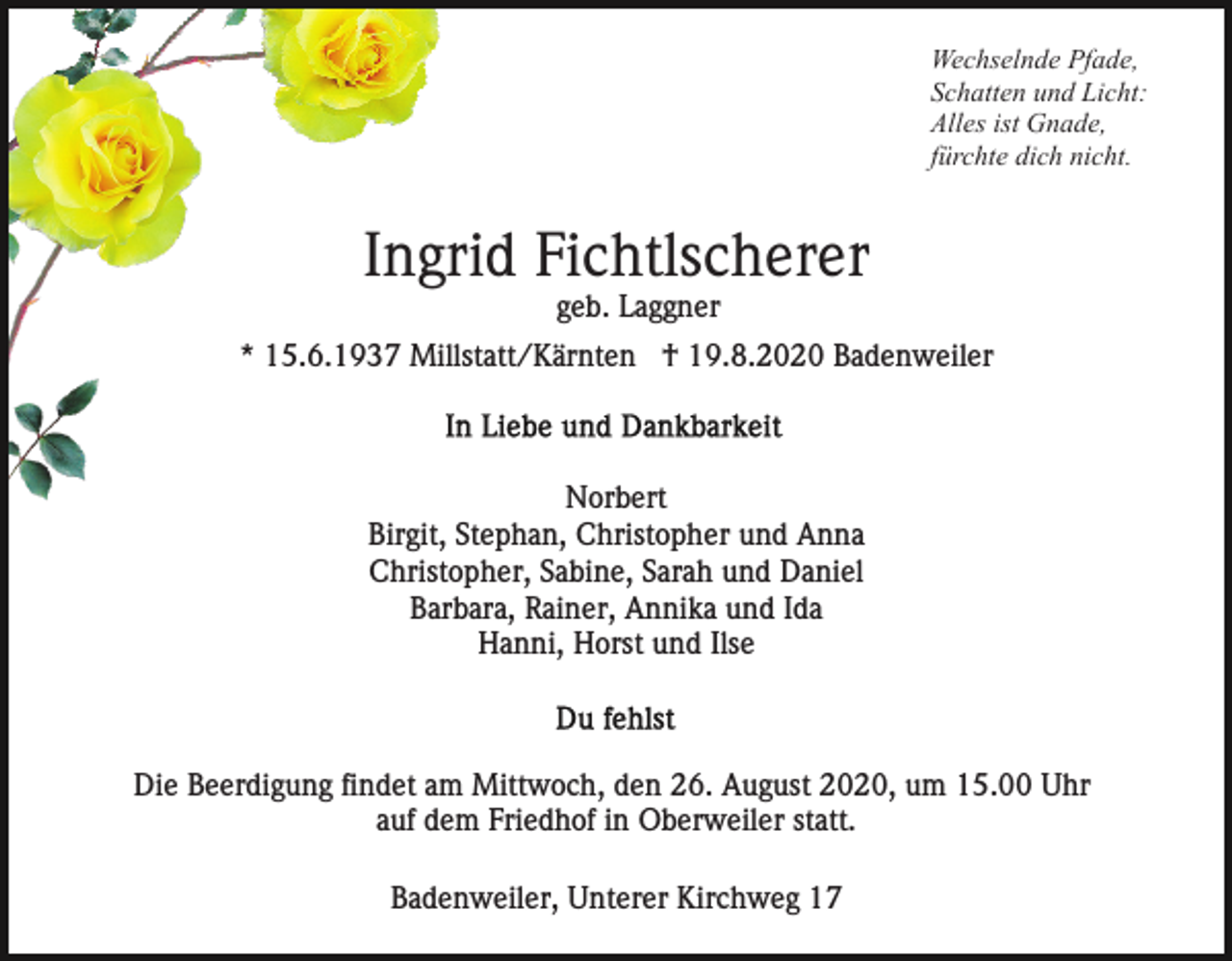 <p>Wechselnde Pfade,<br />Schatten und Licht:<br />Alles ist Gnade,<br />fürchte dich nicht.</p><p>Ingrid Fichtlscherer<br />geb. Laggner<br />* 15.6.1937 Millstatt/Kärnten † 19.8.2020 Badenweiler</p><p>Norbert<br />Birgit, Stephan, Christopher und Anna<br />Christopher, Sabine, Sarah und Daniel<br />Barbara, Rainer, Annika und Ida<br />Hanni, Horst und Ilse</p><p>Die Beerdigung findet am Mittwoch, den 26. August 2020, um 15.00 Uhr<br />auf dem Friedhof in Oberweiler statt.<br />Badenweiler, Unterer Kirchweg 17</p>