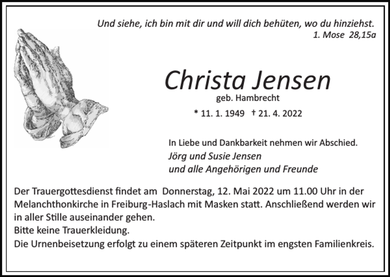 <p>Und siehe, ich bin mit dir und will dich behüten, wo du hinziehst.<br />1. Mose 28,15a</p><p>Christa Jensen<br />geb. Hambrecht</p><p>* 11. 1. 1949 † 21. 4. 2022<br />In Liebe und Dankbarkeit nehmen wir Abschied.</p><p>Jörg und Susie Jensen<br />und alle Angehörigen und Freunde<br />Der Trauergo�esdienst ﬁndet am Donnerstag, 12. Mai 2022 um 11.00 Uhr in der<br />Melanchthonkirche in Freiburg­Haslach mit Masken sta�. Anschließend werden wir<br />in aller S�lle auseinander gehen.<br />Bi�e keine Trauerkleidung.<br />Die Urnenbeisetzung erfolgt zu einem späteren Zeitpunkt im engsten Familienkreis.</p>