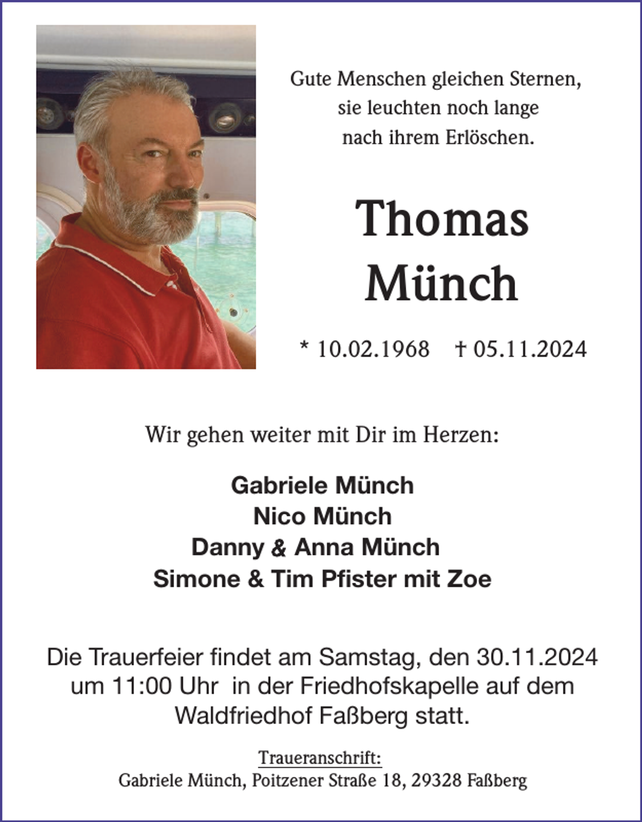 <p>Gute Menschen gleichen Sternen,<br />sie leuchten noch lange<br />nach ihrem Erlöschen.</p><p>Thomas<br />Münch<br />* 10.02.1968</p><p>† 05.11.2024</p><p>Wir gehen weiter mit Dir im Herzen:<br />Gabriele Münch<br />Nico Münch<br />Danny &amp; Anna Münch<br />Simone &amp; Tim Pfister mit Zoe<br />Die Trauerfeier findet am Samstag, den 30.11.2024<br />um 11:00 Uhr in der Friedhofskapelle auf dem<br />Waldfriedhof Faßberg statt.<br />Traueranschrift:<br />Gabriele Münch, Poitzener Straße 18, 29328 Faßberg</p>