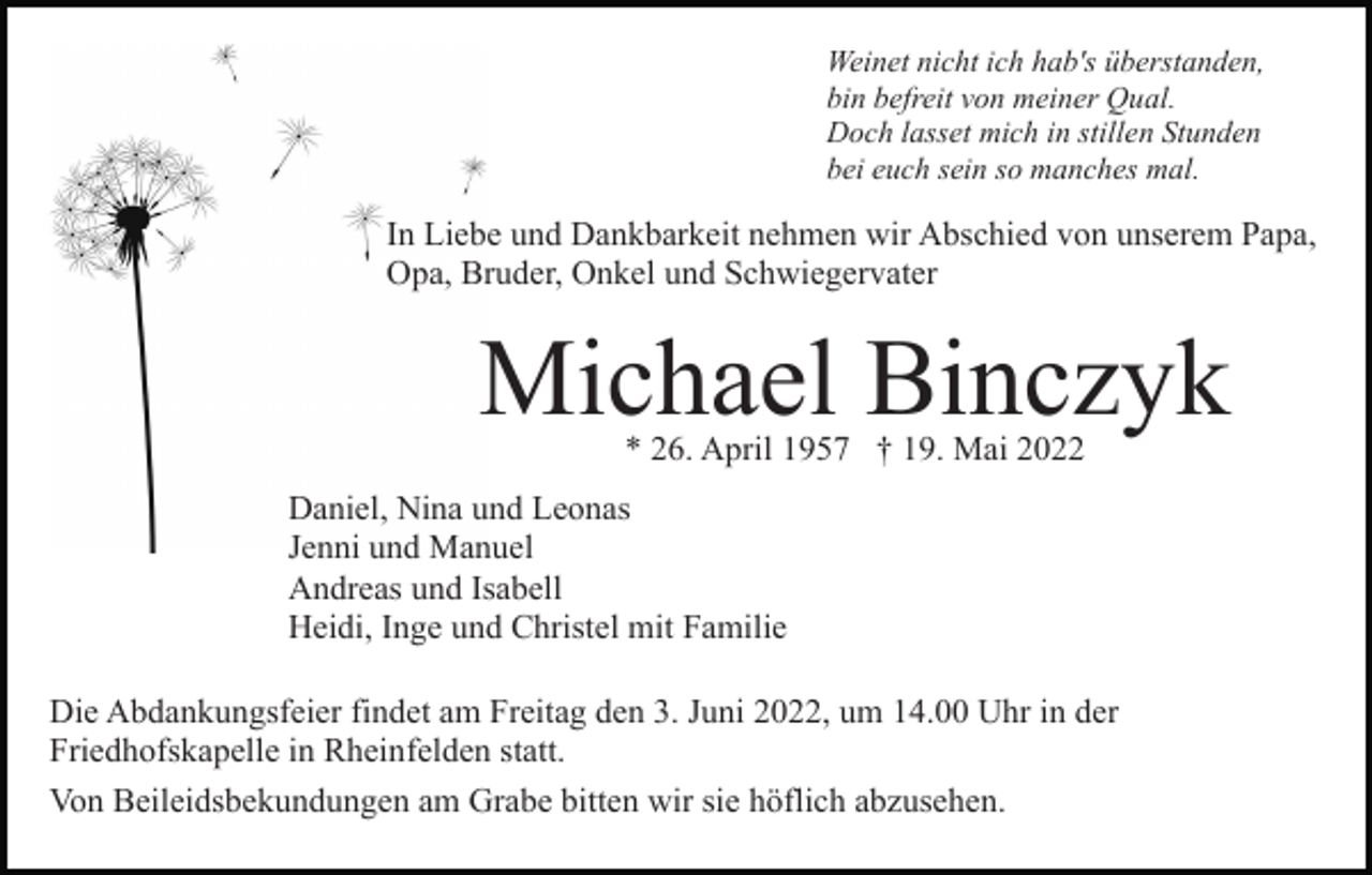 <p>Weinet nicht ich hab's überstanden,<br />bin befreit von meiner Qual.<br />Doch lasset mich in stillen Stunden<br />bei euch sein so manches mal.</p><p>In Liebe und Dankbarkeit nehmen wir Abschied von unserem Papa,<br />Opa, Bruder, Onkel und Schwiegervater</p><p>Michael Binczyk<br />* 26. April 1957 † 19. Mai 2022</p><p>Daniel, Nina und Leonas<br />Jenni und Manuel<br />Andreas und Isabell<br />Heidi, Inge und Christel mit Familie<br />Die Abdankungsfeier findet am Freitag den 3. Juni 2022, um 14.00 Uhr in der<br />Friedhofskapelle in Rheinfelden statt.<br />Von Beileidsbekundungen am Grabe bitten wir sie höflich abzusehen.</p>