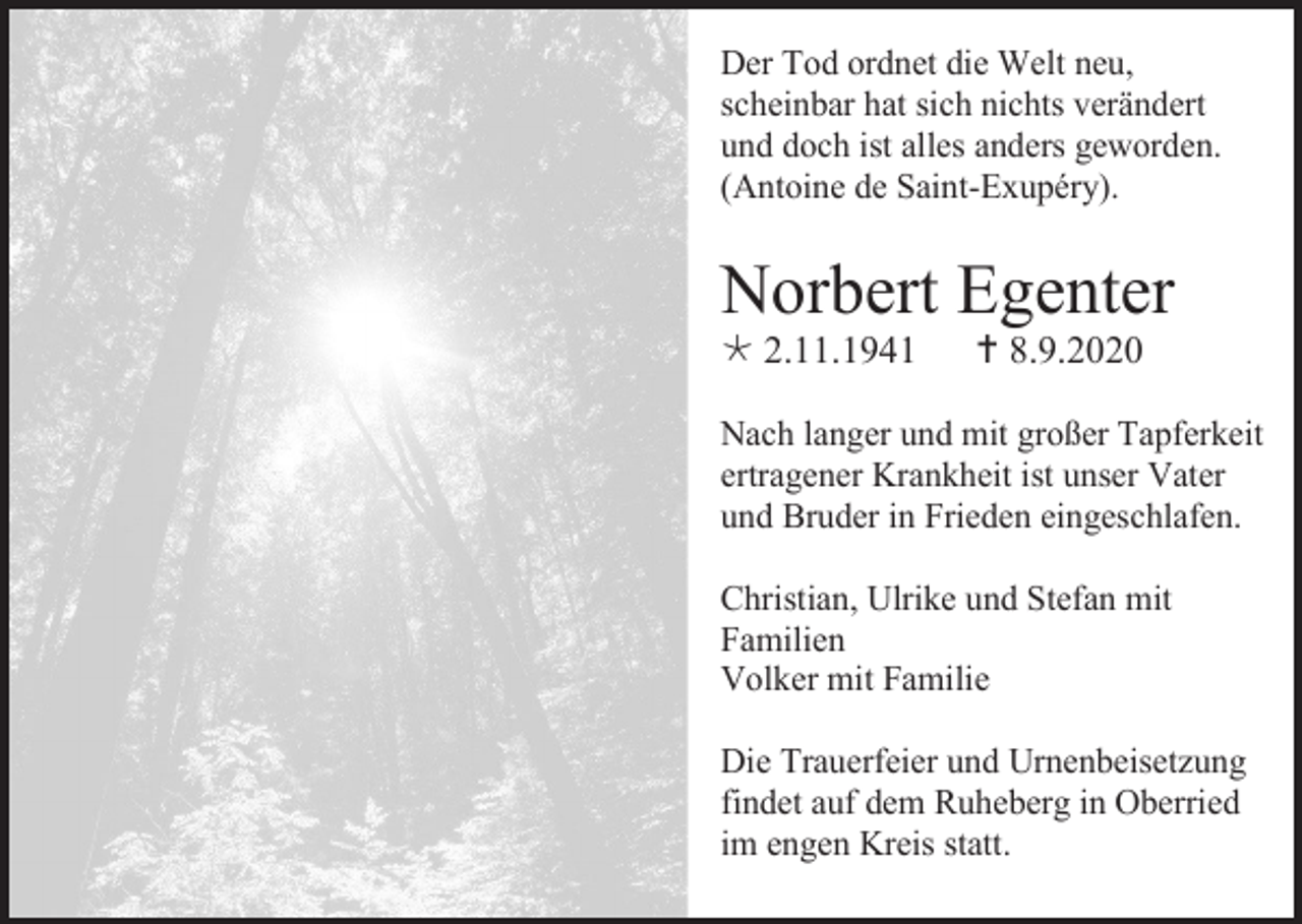 <p>Der Tod ordnet die Welt neu,<br />scheinbar hat sich nichts verändert<br />und doch ist alles anders geworden.<br />(Antoine de Saint-Exupéry).</p><p>Norbert Egenter<br /> 2.11.1941</p><p> 8.9.2020</p><p>Nach langer und mit großer Tapferkeit<br />ertragener Krankheit ist unser Vater<br />und Bruder in Frieden eingeschlafen.<br />Christian, Ulrike und Stefan mit<br />Familien<br />Volker mit Familie<br />Die Trauerfeier und Urnenbeisetzung<br />findet auf dem Ruheberg in Oberried<br />im engen Kreis statt.</p>