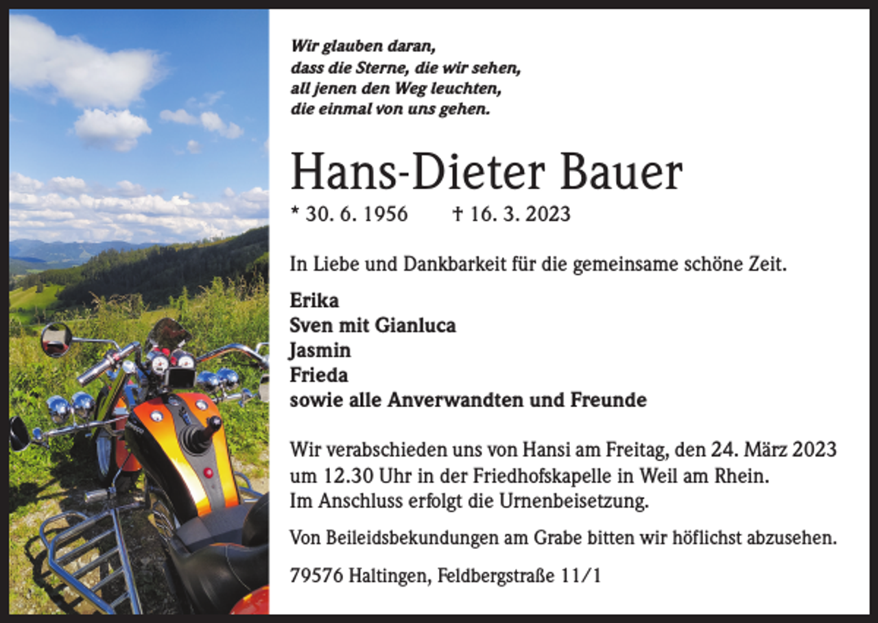 <p>Wir glauben daran,<br />dass die Sterne, die wir sehen,<br />all jenen den Weg leuchten,<br />die einmal von uns gehen.</p><p>Hans-Dieter Bauer<br />* 30. 6. 1956 † 16. 3. 2023</p><p>In Liebe und Dankbarkeit für die gemeinsame schöne Zeit.<br />Erika<br />Sven mit Gianluca<br />Jasmin<br />Frieda<br />sowie alle Anverwandten und Freunde<br />Wir verabschieden uns von Hansi am Freitag, den 24. März 2023<br />um 12.30 Uhr in der Friedhofskapelle in Weil am Rhein.<br />Im Anschluss erfolgt die Urnenbeisetzung.<br />Von Beileidsbekundungen am Grabe bitten wir höflichst abzusehen.<br />79576 Haltingen, Feldbergstraße 11/1</p>