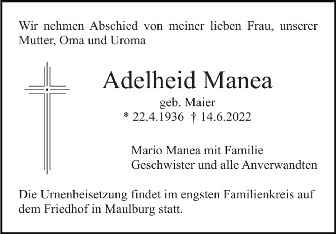 <p>Wir nehmen Abschied von meiner lieben Frau, unserer<br />Mutter, Oma und Uroma</p><p>Adelheid Manea<br />geb. Maier<br />* 22.4.1936 † 14.6.2022<br />Mario Manea mit Familie<br />Geschwister und alle Anverwandten<br />Die Urnenbeisetzung findet im engsten Familienkreis auf<br />dem Friedhof in Maulburg statt.</p>