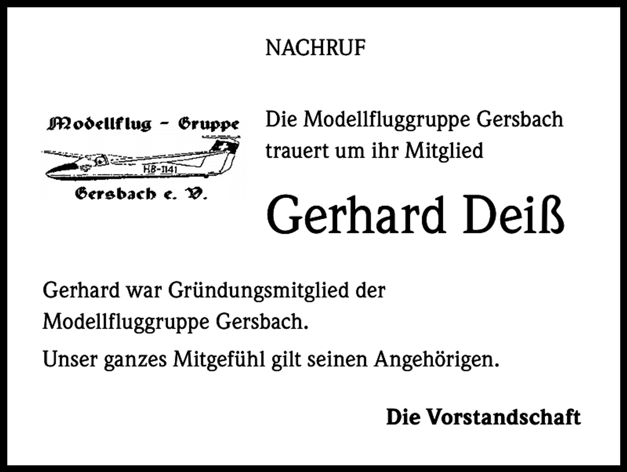 <p>NACHRUF<br />Die Modellfluggruppe Gersbach<br />trauert um ihr Mitglied</p><p>Gerhard Deiß<br />Gerhard war Gründungsmitglied der<br />Modellfluggruppe Gersbach.<br />Unser ganzes Mitgefühl gilt seinen Angehörigen.</p><p>Die Vorstandschaft</p>