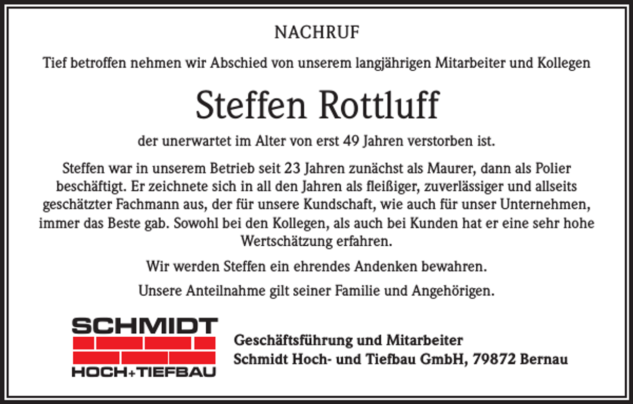<p>NACHRUF<br />Tief betroffen nehmen wir Abschied von unserem langjährigen Mitarbeiter und Kollegen</p><p>Steffen Rottluff<br />der unerwartet im Alter von erst 49 Jahren verstorben ist.<br />Steffen war in unserem Betrieb seit 23 Jahren zunächst als Maurer, dann als Polier<br />beschäftigt. Er zeichnete sich in all den Jahren als fleißiger, zuverlässiger und allseits<br />geschätzter Fachmann aus, der für unsere Kundschaft, wie auch für unser Unternehmen,<br />immer das Beste gab. Sowohl bei den Kollegen, als auch bei Kunden hat er eine sehr hohe<br />Wertschätzung erfahren.<br />Wir werden Steffen ein ehrendes Andenken bewahren.<br />Unsere Anteilnahme gilt seiner Familie und Angehörigen.</p><p>SCHMIDT<br />HOCH+TIEFBAU</p><p>Geschäftsführung und Mitarbeiter<br />Schmidt Hoch- und Tiefbau GmbH, 79872 Bernau</p>