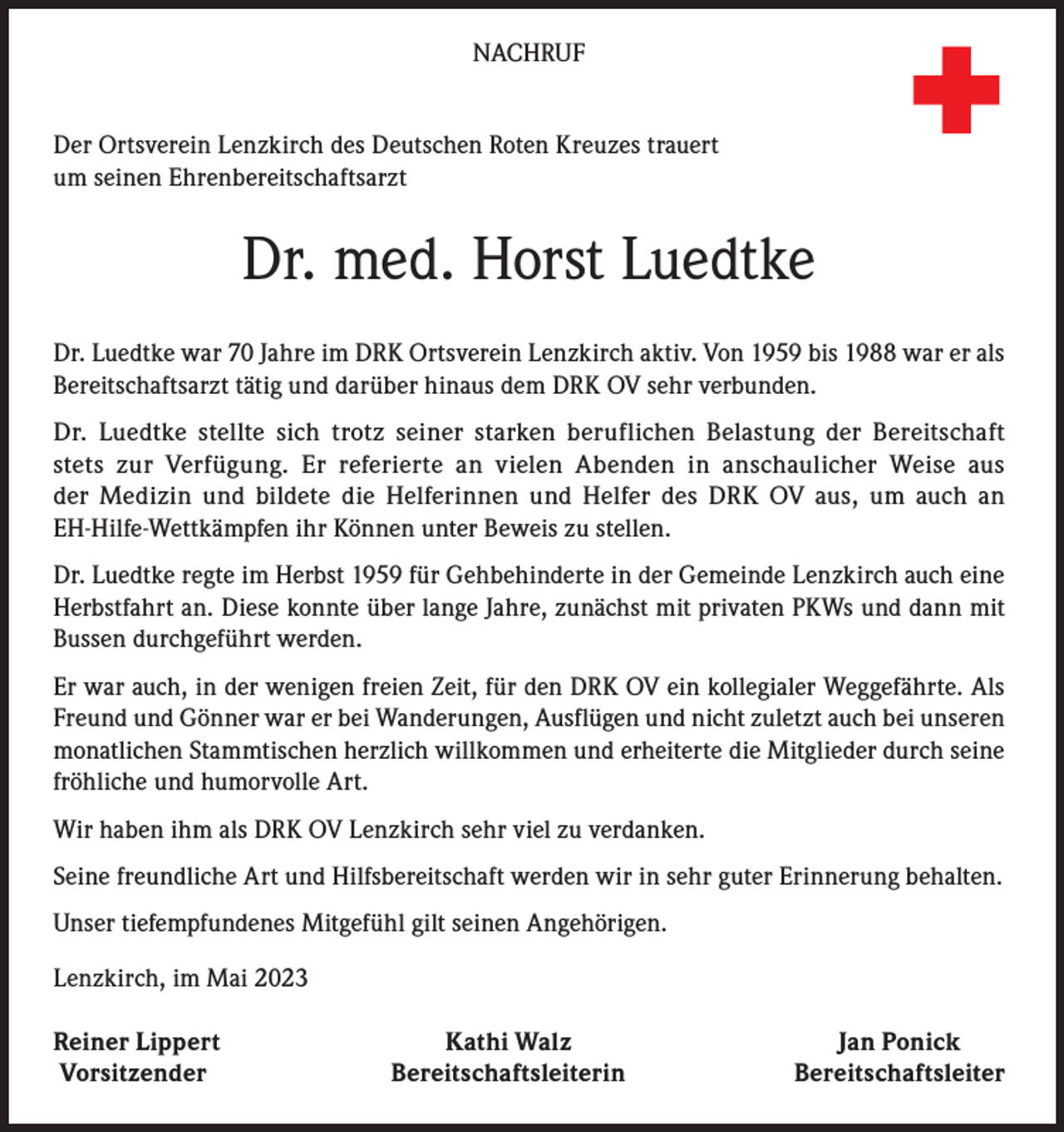 <p>Deu<br />Rot<br />Kre</p><p>NACHRUF<br />Der Ortsverein Lenzkirch des Deutschen Roten Kreuzes trauert<br />um seinen Ehrenbereitschaftsarzt</p><p>Dr. med. Horst Luedtke<br />Dr. Luedtke war 70 Jahre im DRK Ortsverein Lenzkirch aktiv. Von 1959 bis 1988 war er als<br />Bereitschaftsarzt tätig und darüber hinaus dem DRK OV sehr verbunden.<br />Dr. Luedtke stellte sich trotz seiner starken beruflichen Belastung der Bereitschaft<br />stets zur Verfügung. Er referierte an vielen Abenden in anschaulicher Weise aus<br />der Medizin und bildete die Helferinnen und Helfer des DRK OV aus, um auch an<br />EH-Hilfe-Wettkämpfen ihr Können unter Beweis zu stellen.<br />Dr. Luedtke regte im Herbst 1959 für Gehbehinderte in der Gemeinde Lenzkirch auch eine<br />Herbstfahrt an. Diese konnte über lange Jahre, zunächst mit privaten PKWs und dann mit<br />Bussen durchgeführt werden.<br />Er war auch, in der wenigen freien Zeit, für den DRK OV ein kollegialer Weggefährte. Als<br />Freund und Gönner war er bei Wanderungen, Ausflügen und nicht zuletzt auch bei unseren<br />monatlichen Stammtischen herzlich willkommen und erheiterte die Mitglieder durch seine<br />fröhliche und humorvolle Art.<br />Wir haben ihm als DRK OV Lenzkirch sehr viel zu verdanken.<br />Seine freundliche Art und Hilfsbereitschaft werden wir in sehr guter Erinnerung behalten.<br />Unser tiefempfundenes Mitgefühl gilt seinen Angehörigen.<br />Lenzkirch, im Mai 2023<br />einer Lippert<br />R<br />Vorsitzender</p><p>Kathi Walz<br />Bereitschaftsleiterin</p><p>Jan Ponick<br />Bereitschaftsleiter</p>