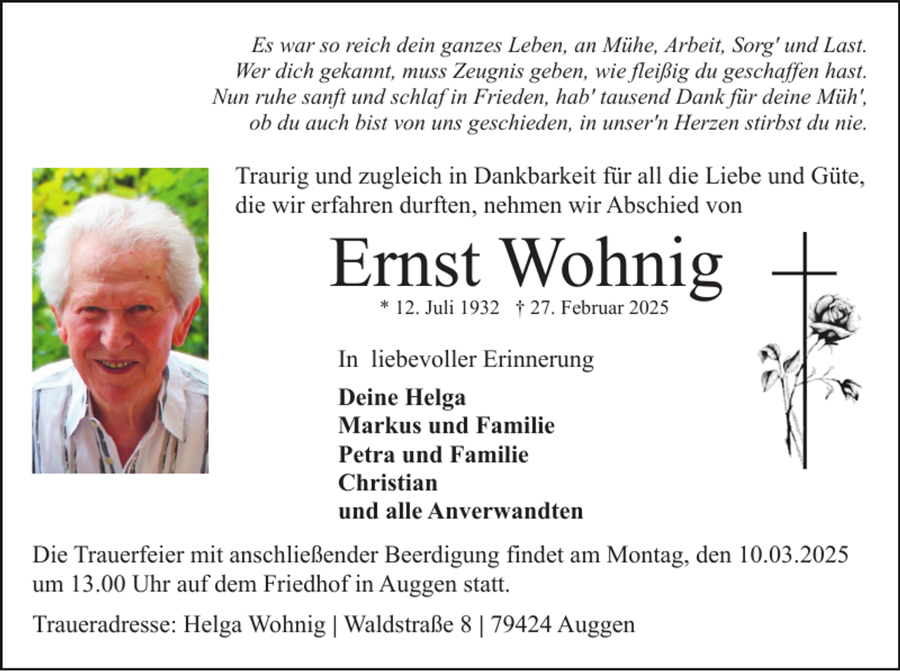<p>Es war so reich dein ganzes Leben, an Mühe, Arbeit, Sorg' und Last.<br />Wer dich gekannt, muss Zeugnis geben, wie fleißig du geschaffen hast.<br />Nun ruhe sanft und schlaf in Frieden, hab' tausend Dank für deine Müh',<br />ob du auch bist von uns geschieden, in unser'n Herzen stirbst du nie.</p><p>Traurig und zugleich in Dankbarkeit für all die Liebe und Güte,<br />die wir erfahren durften, nehmen wir Abschied von</p><p>Ernst Wohnig<br />* 12. Juli 1932 † 27. Februar 2025</p><p>In liebevoller Erinnerung<br />Deine Helga<br />Markus und Familie<br />Petra und Familie<br />Christian<br />und alle Anverwandten<br />Die Trauerfeier mit anschließender Beerdigung findet am Montag, den 10.03.2025<br />um 13.00 Uhr auf dem Friedhof in Auggen statt.<br />Traueradresse: Helga Wohnig | Waldstraße 8 | 79424 Auggen</p>