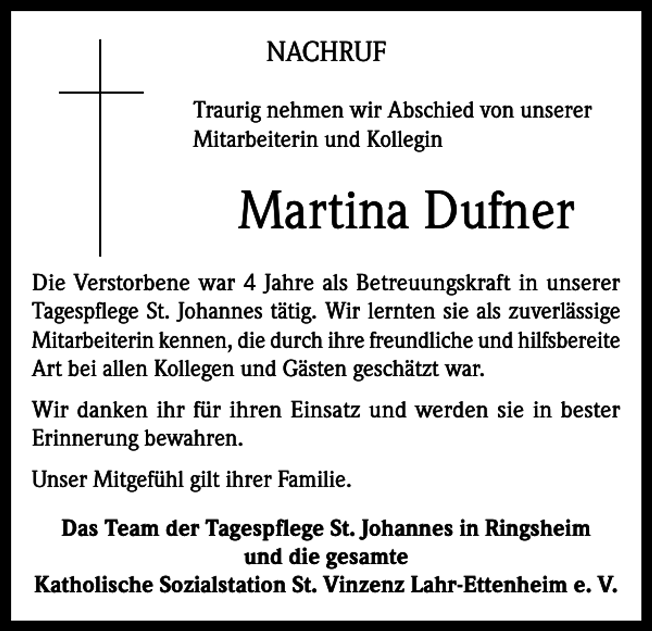 <p>NACHRUF<br />Traurig nehmen wir Abschied von unserer<br />Mitarbeiterin und Kollegin</p><p>Martina Dufner<br />Die Verstorbene war 4 Jahre als Betreuungskraft in unserer<br />Tagespflege St. Johannes tätig. Wir lernten sie als zuverlässige<br />Mitarbeiterin kennen, die durch ihre freundliche und hilfsbereite<br />Art bei allen Kollegen und Gästen geschätzt war.<br />Wir danken ihr für ihren Einsatz und werden sie in bester<br />Erinnerung bewahren.<br />Unser Mitgefühl gilt ihrer Familie.<br />Das Team der Tagespflege St. Johannes in Ringsheim<br />und die gesamte<br />Katholische Sozialstation St. Vinzenz Lahr-Ettenheim e. V.</p>