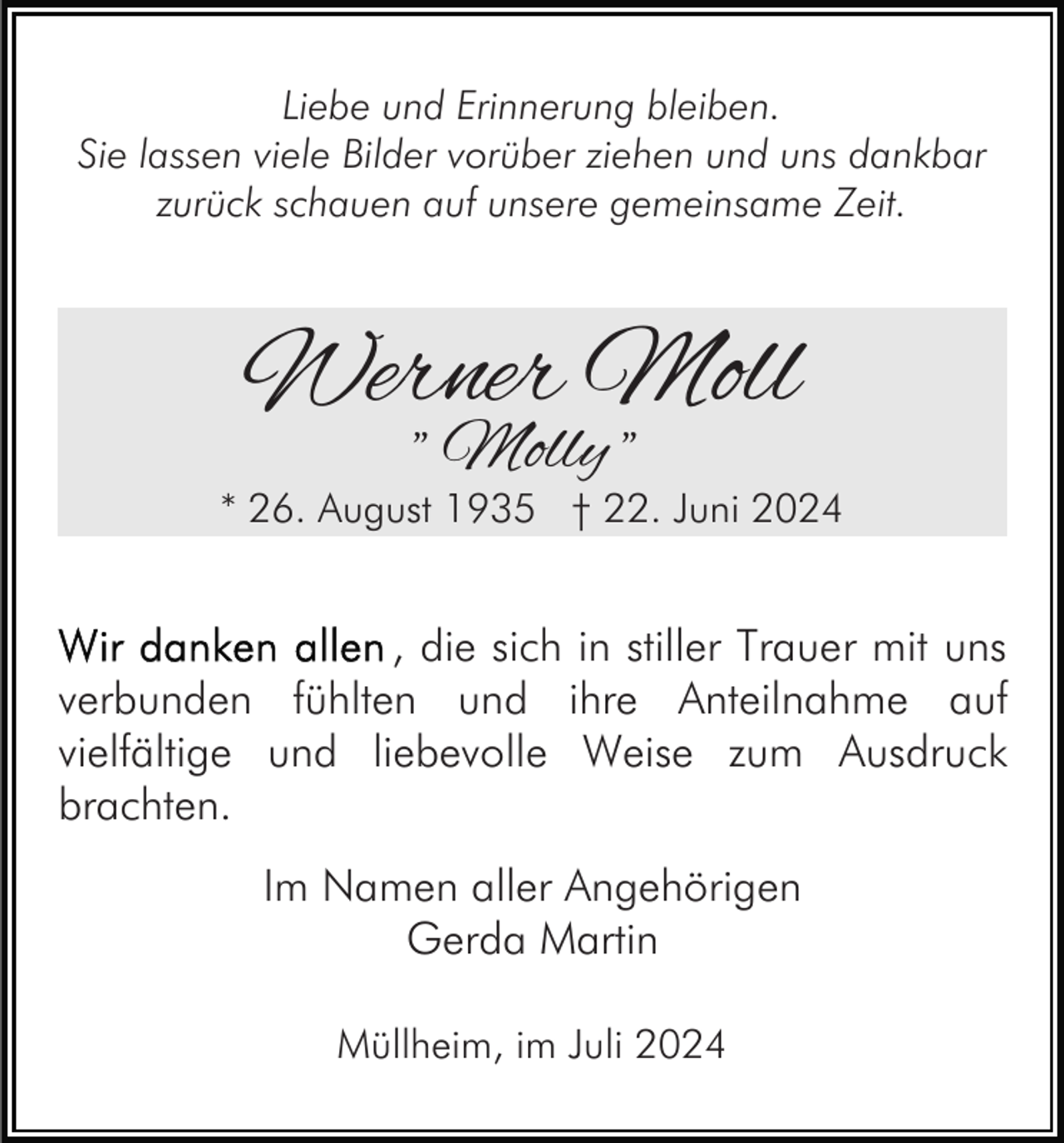 <p>Liebe und Erinnerung bleiben.<br />Sie lassen viele Bilder vorüber ziehen und uns dankbar<br />zurück schauen auf unsere gemeinsame Zeit.</p><p>Werner Moll<br />" Molly "</p><p>* 26. August 1935 † 22. Juni 2024</p><p>, die sich in stiller Trauer mit uns<br />verbunden fühlten und ihre Anteilnahme auf<br />vielfältige und liebevolle Weise zum Ausdruck<br />brachten.<br />Im Namen aller Angehörigen<br />Gerda Martin<br />Müllheim, im Juli 2024</p>