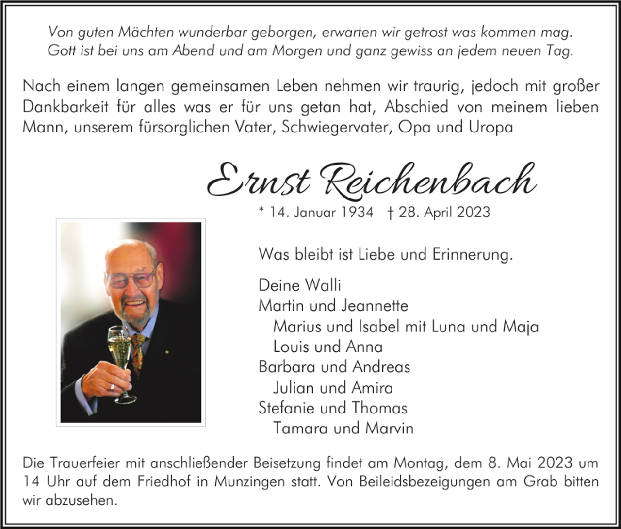 <p>Von guten Mächten wunderbar geborgen, erwarten wir getrost was kommen mag.<br />Gott ist bei uns am Abend und am Morgen und ganz gewiss an jedem neuen Tag.</p><p>Nach einem langen gemeinsamen Leben nehmen wir traurig, jedoch mit großer<br />Dankbarkeit für alles was er für uns getan hat, Abschied von meinem lieben<br />Mann, unserem fürsorglichen Vater, Schwiegervater, Opa und Uropa</p><p>Ernst Reichenbach<br />* 14. Januar 1934 † 28. April 2023</p><p>Was bleibt ist Liebe und Erinnerung.<br />Deine Walli<br />Martin und Jeannette<br />Marius und Isabel mit Luna und Maja<br />Louis und Anna<br />Barbara und Andreas<br />Julian und Amira<br />Stefanie und Thomas<br />Tamara und Marvin<br />Die Trauerfeier mit anschließender Beisetzung findet am Montag, dem 8. Mai 2023 um<br />14 Uhr auf dem Friedhof in Munzingen statt. Von Beileidsbezeigungen am Grab bitten<br />wir abzusehen.</p>