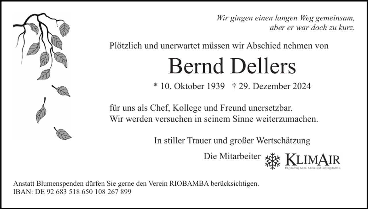 <p>Wir gingen einen langen Weg gemeinsam,<br />aber er war doch zu kurz.</p><p>Plötzlich und unerwartet müssen wir Abschied nehmen von</p><p>Bernd Dellers<br />* 10. Oktober 1939 † 29. Dezember 2024<br />für uns als Chef, Kollege und Freund unersetzbar.<br />Wir werden versuchen in seinem Sinne weiterzumachen.<br />In stiller Trauer und großer Wertschätzung<br />Die Mitarbeiter<br />Anstatt Blumenspenden dürfen Sie gerne den Verein RIOBAMBA berücksichtigen.<br />IBAN: DE 92 683 518 650 108 267 899</p>
