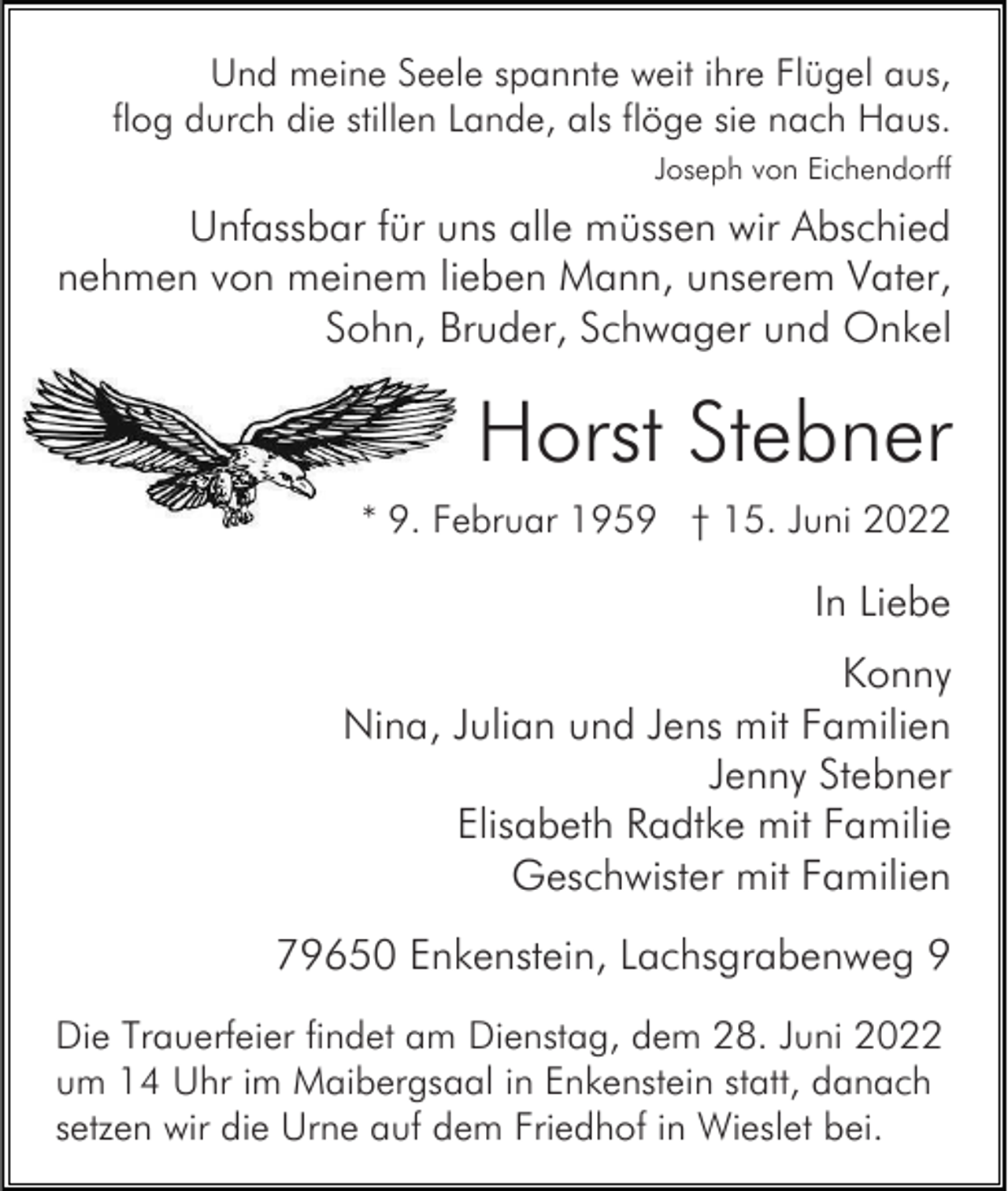 <p>Und meine Seele spannte weit ihre Flügel aus,<br />flog durch die stillen Lande, als flöge sie nach Haus.<br />Joseph von Eichendorff</p><p>Unfassbar für uns alle müssen wir Abschied<br />nehmen von meinem lieben Mann, unserem Vater,<br />Sohn, Bruder, Schwager und Onkel</p><p>Horst Stebner<br />* 9. Februar 1959 † 15. Juni 2022</p><p>In Liebe<br />Konny<br />Nina, Julian und Jens mit Familien<br />Jenny Stebner<br />Elisabeth Radtke mit Familie<br />Geschwister mit Familien<br />79650 Enkenstein, Lachsgrabenweg 9<br />Die Trauerfeier findet am Dienstag, dem 28. Juni 2022<br />um 14 Uhr im Maibergsaal in Enkenstein statt, danach<br />setzen wir die Urne auf dem Friedhof in Wieslet bei.</p>