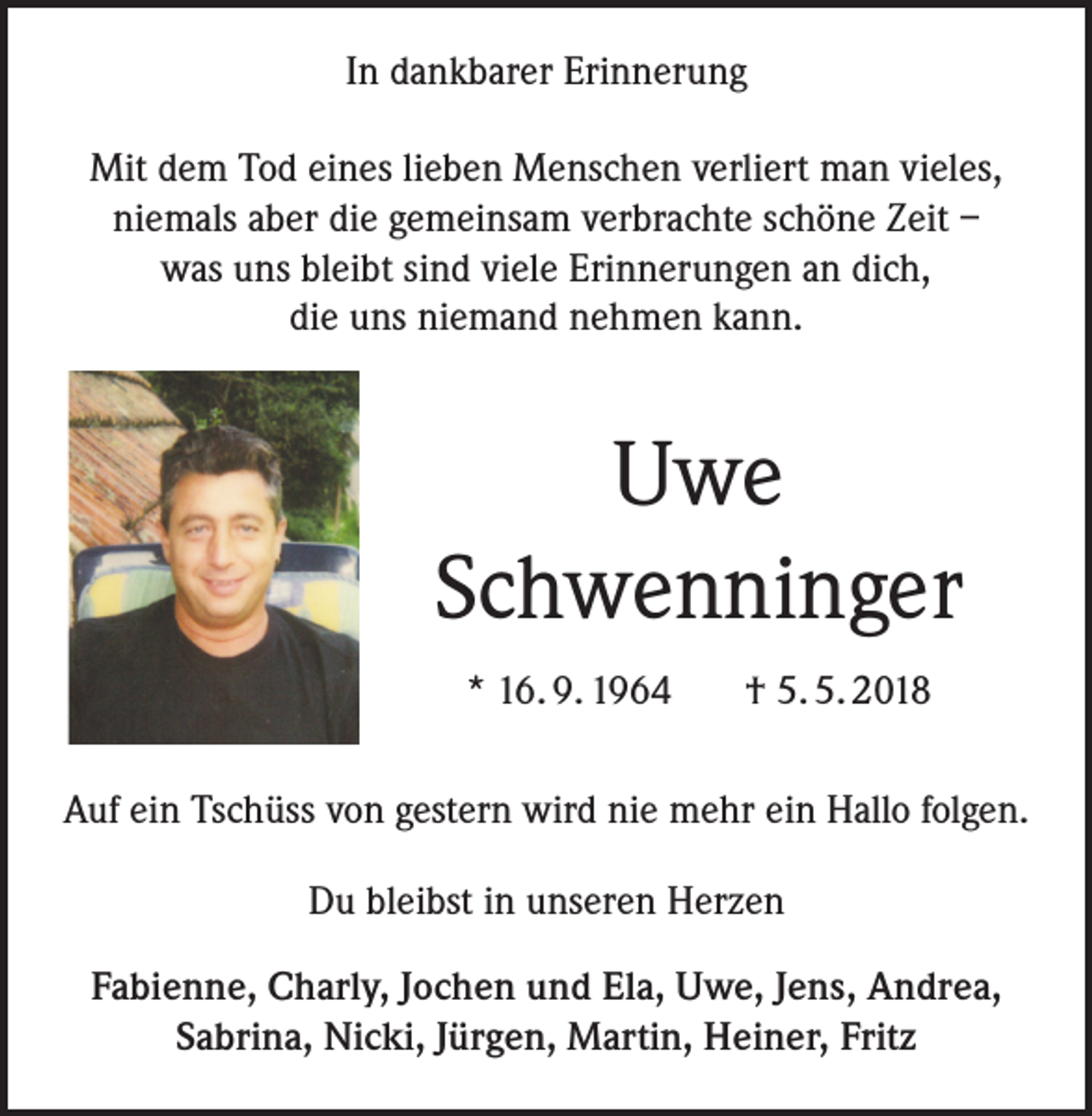 <p>In dankbarer Erinnerung<br />Mit dem Tod eines lieben Menschen verliert man vieles,<br />niemals aber die gemeinsam verbrachte schöne Zeit –<br />was uns bleibt sind viele Erinnerungen an dich,<br />die uns niemand nehmen kann.</p><p>Uwe<br />Schwenninger<br />* 16. 9. 1964</p><p>† 5. 5. 2018</p><p>Auf ein Tschüss von gestern wird nie mehr ein Hallo folgen.<br />Du bleibst in unseren Herzen<br />Fabienne, Charly, Jochen und Ela, Uwe, Jens, Andrea,<br />Sabrina, Nicki, Jürgen, Martin, Heiner, Fritz</p>