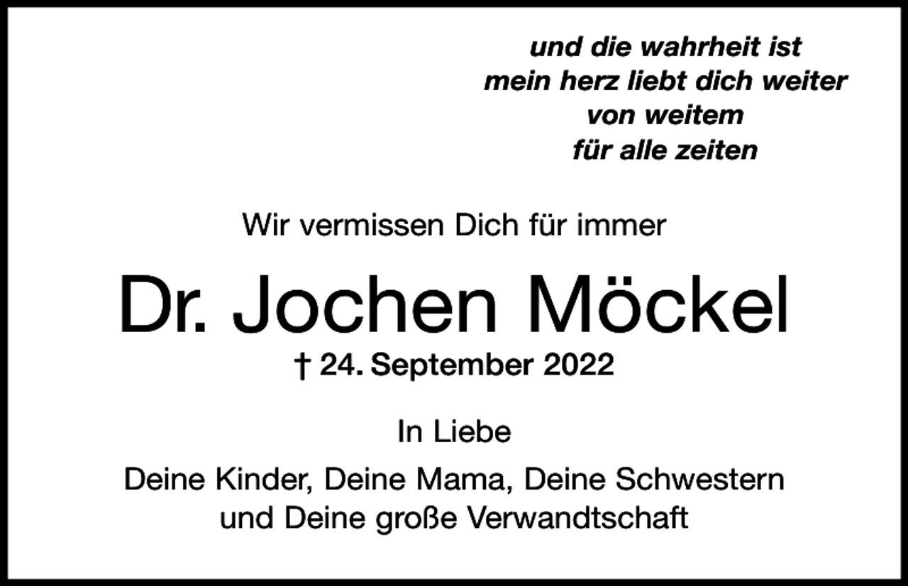 <p>und die wahrheit ist<br />mein herz liebt dich weiter<br />von weitem<br />für alle zeiten</p><p>Wir vermissen Dich für immer</p><p>Dr. Jochen Möckel<br />† 24. September 2022<br />In Liebe<br />Deine Kinder, Deine Mama, Deine Schwestern<br />und Deine große Verwandtschaft</p>
